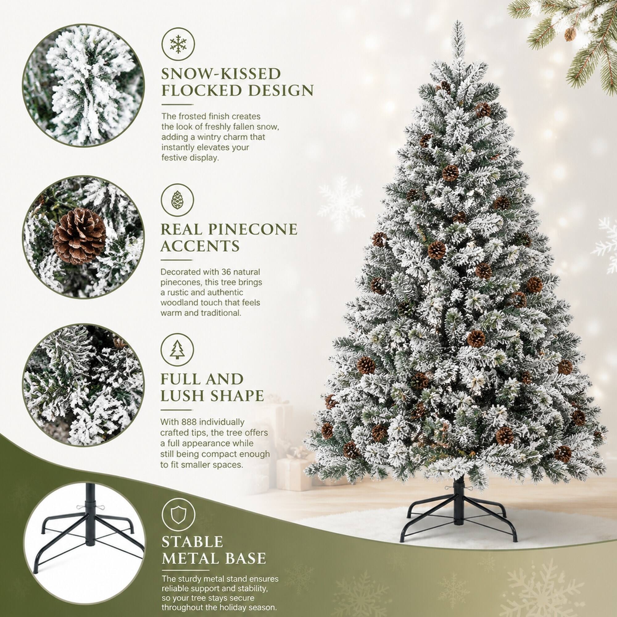 SNOW-KISSED FLOCKED DESIGN  
The frosted finish creates the look of freshly fallen snow, adding a wintry charm that instantly elevates your festive display.  

REAL PINECONE ACCENTS  
Decorated with 36 natural pinecones, this tree brings a rustic and authentic woodland touch that feels warm and traditional.  

FULL AND LUSH SHAPE  
With 888 individually crafted tips, the tree offers a full appearance while still being compact enough to fit smaller spaces.  

STABLE METAL BASE  
The sturdy metal stand ensures reliable support and stability, so your tree stays secure throughout the holiday season.