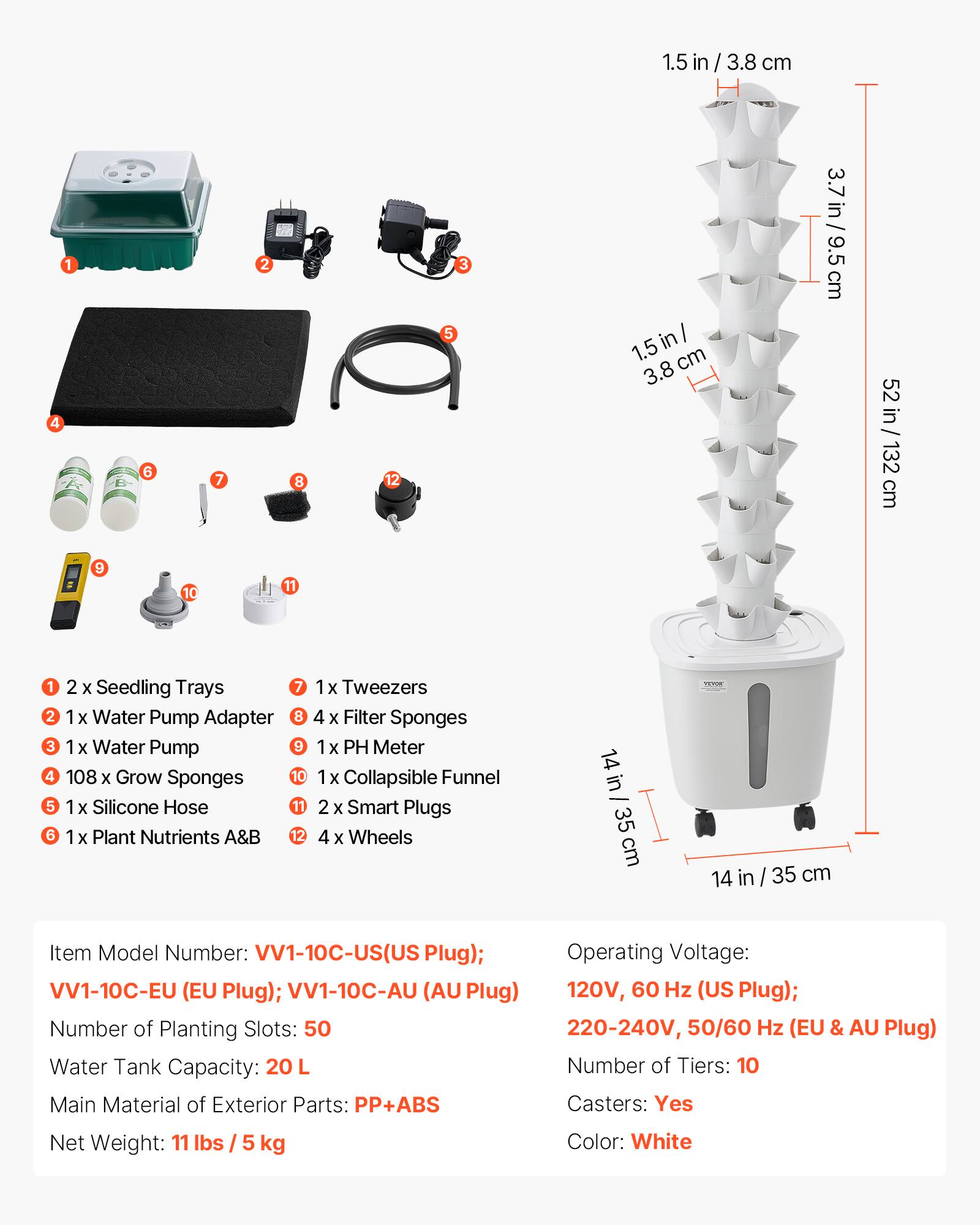 1.5 in / 3.8 cm  
4 1 = 9 6 10 7 2 8 11 12 5 3  
1.5in/ in I 1.5 cm 3.8 3.7in/9.5cm cm 9.5 52 in 52 in/132cm cm 132 1 2 x Seedling Trays  
7 2 1 x Water Pump Adapter  
8 3 1 x Water Pump  
9 4 108 x Grow Sponges  
10 5 1 x Silicone Hose  
11 6 1 x Plant Nutrients A&B  
12 1 1x Tweezers  
4 x Filter Sponges  
1x PH Meter  
1x Collapsible Funnel  
2 x Smart Plugs  
4 X Wheels  
14 in 35 cm  
Item Model Number: VV1-10C-US(US Plug); VV1-10C-EU (EU Plug); VV1-10C-AU (AU Plug)  
Operating Voltage: 120V, 60