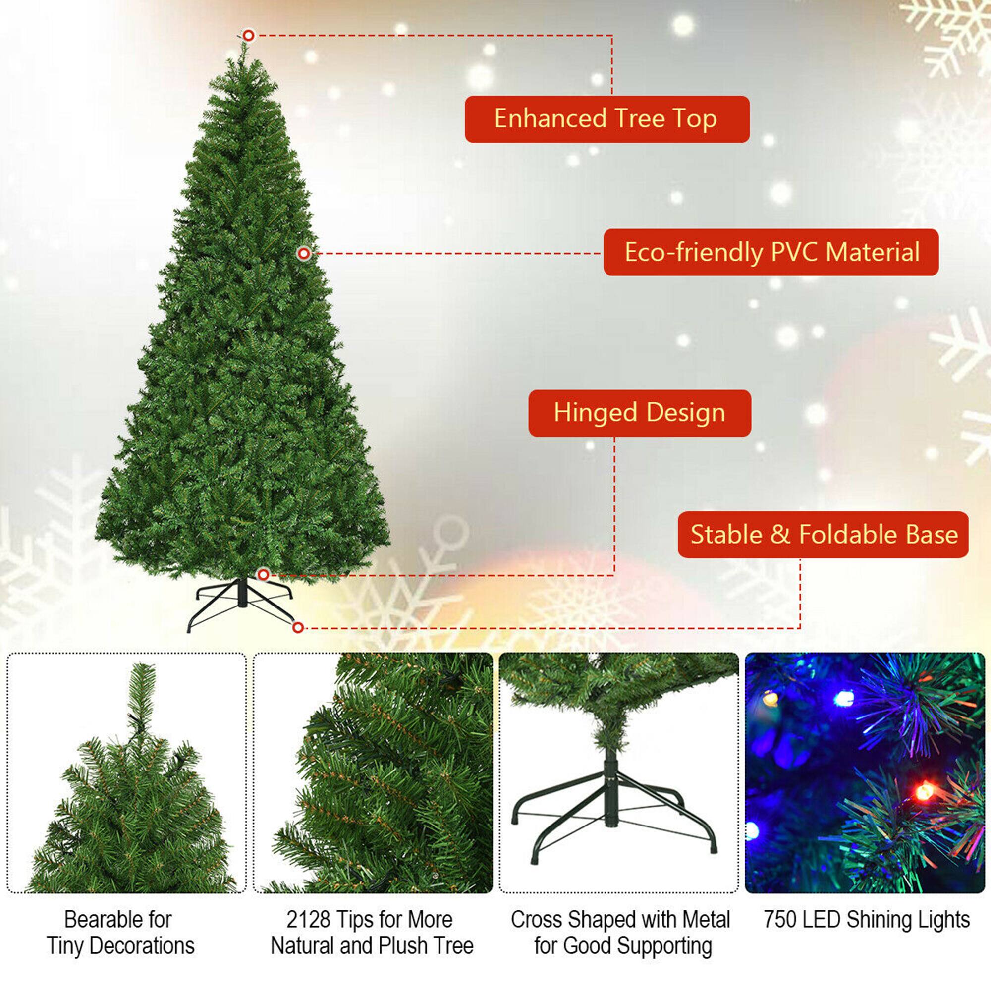 - Enhanced Tree Top
- Eco-friendly PVC Material
- Hinged Design
- Stable & Foldable Base
- Bearable for Tiny Decorations
- 2128 Tips for More Natural and Plush Tree
- Cross Shaped with Metal for Good Supporting
- 750 LED Shining Lights