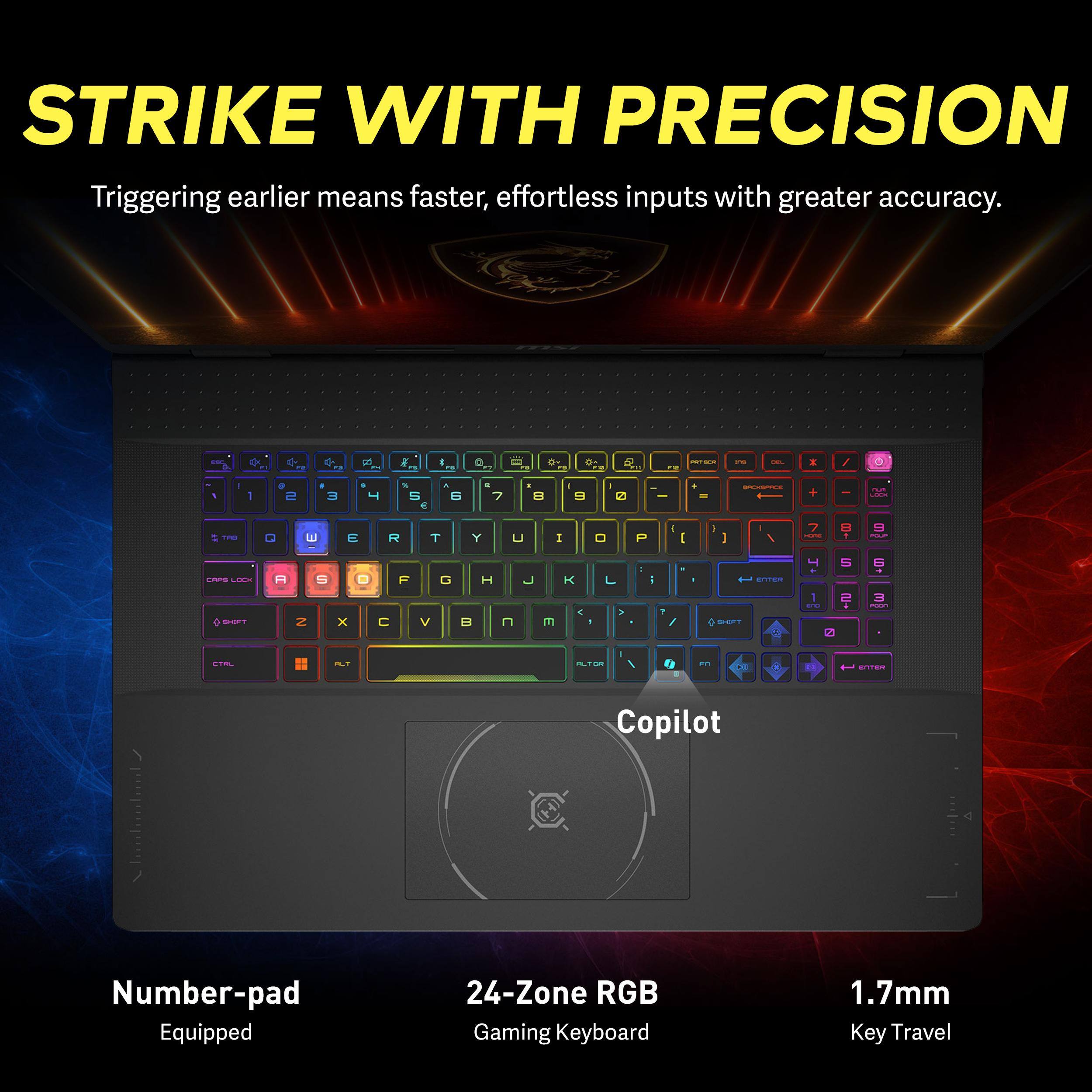 STRIKE WITH PRECISION  
Triggering earlier means faster, effortless inputs with greater accuracy.

F2  
N  
PS  
I PM  
a  
PR  
MY  
5  
R  
PRESER  
I'M  
Call.  
1  
1  
S  
3  
1 4  
% 5  
N 6  
5 7  
,  
9  
I 0  

=  
PLAY UNIDOM  
TFG  
Q  
E  
E  
R  
T  
Y  
u  
I  
0  
P  
I [  
D  
I  
7 some  
8  
9 PAP  
CAPS LOOK SHIFT  
A  
S S  
0 X  

F  
V  
G  

H  

E  
C -  
>  
2 /  
I  
T ENTER SHIFT  
4 1 BY  
5 2  
6 3 man  
CTRL  
ALT  
ALTOR  
fj  
PM  
ENTER  

Copilot  
Number-pad Equipped  
24-Zone RGB Gaming Keyboard  
1.7mm Key Travel