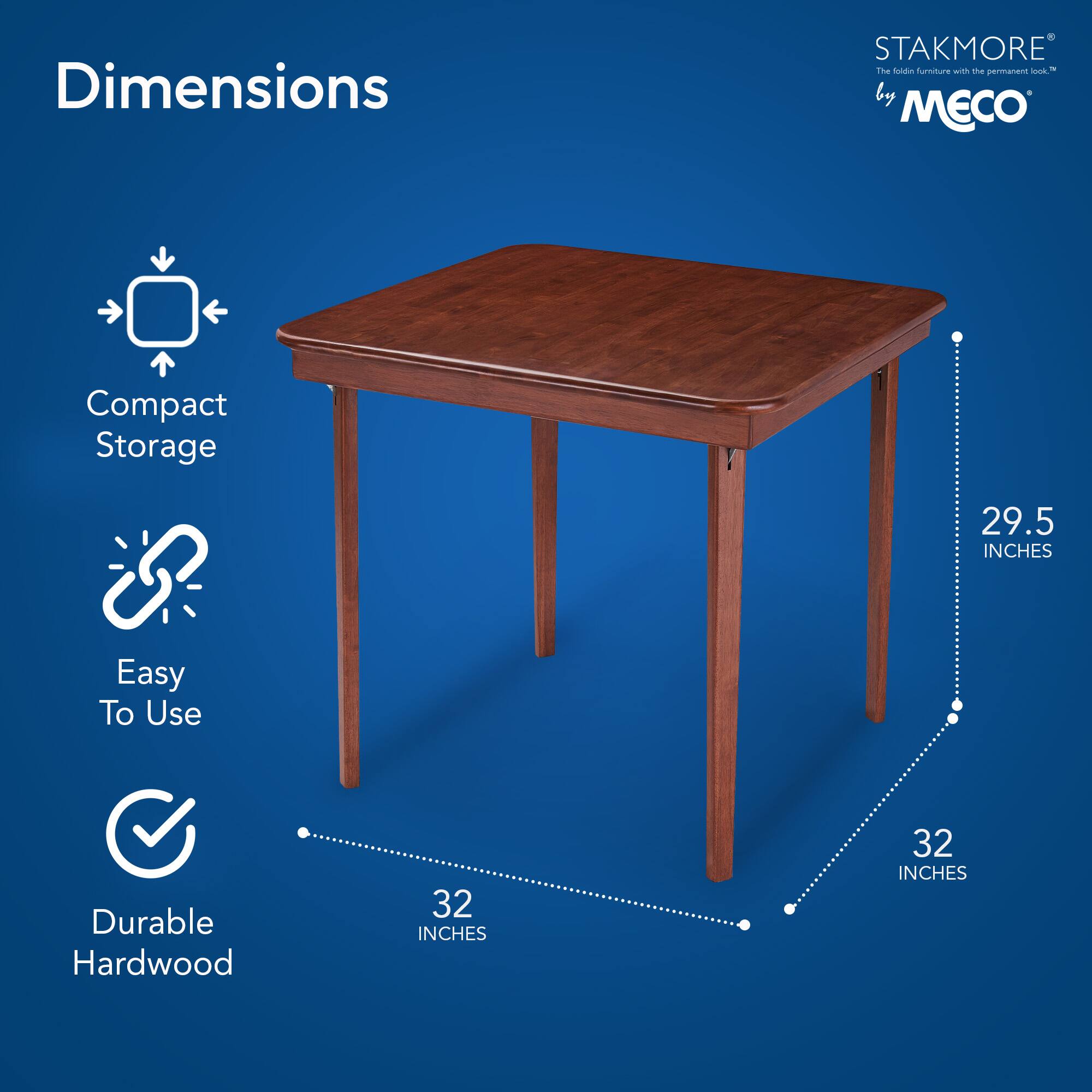Dimensions  
Compact Storage  
Easy To Use  
Durable Hardwood  

STAKMORE by MECO  
The fold-in furniture with the permanent lock™  

29.5 INCHES  
32 INCHES  
32 INCHES