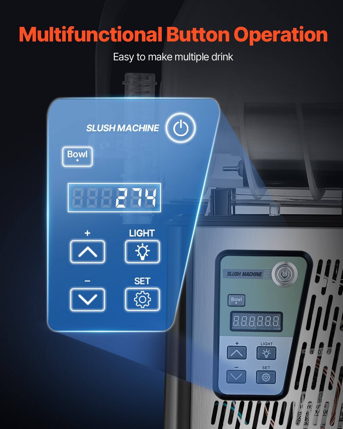 Multifunctional Button Operation  
Easy to make multiple drink  

SLUSH MACHINE  
Bowl  
88888  
LIGHT  
+  
-  
SET  

SLUSH MACHINE  
Bowl  
88888  
LIGHT  
+  
-  
SET