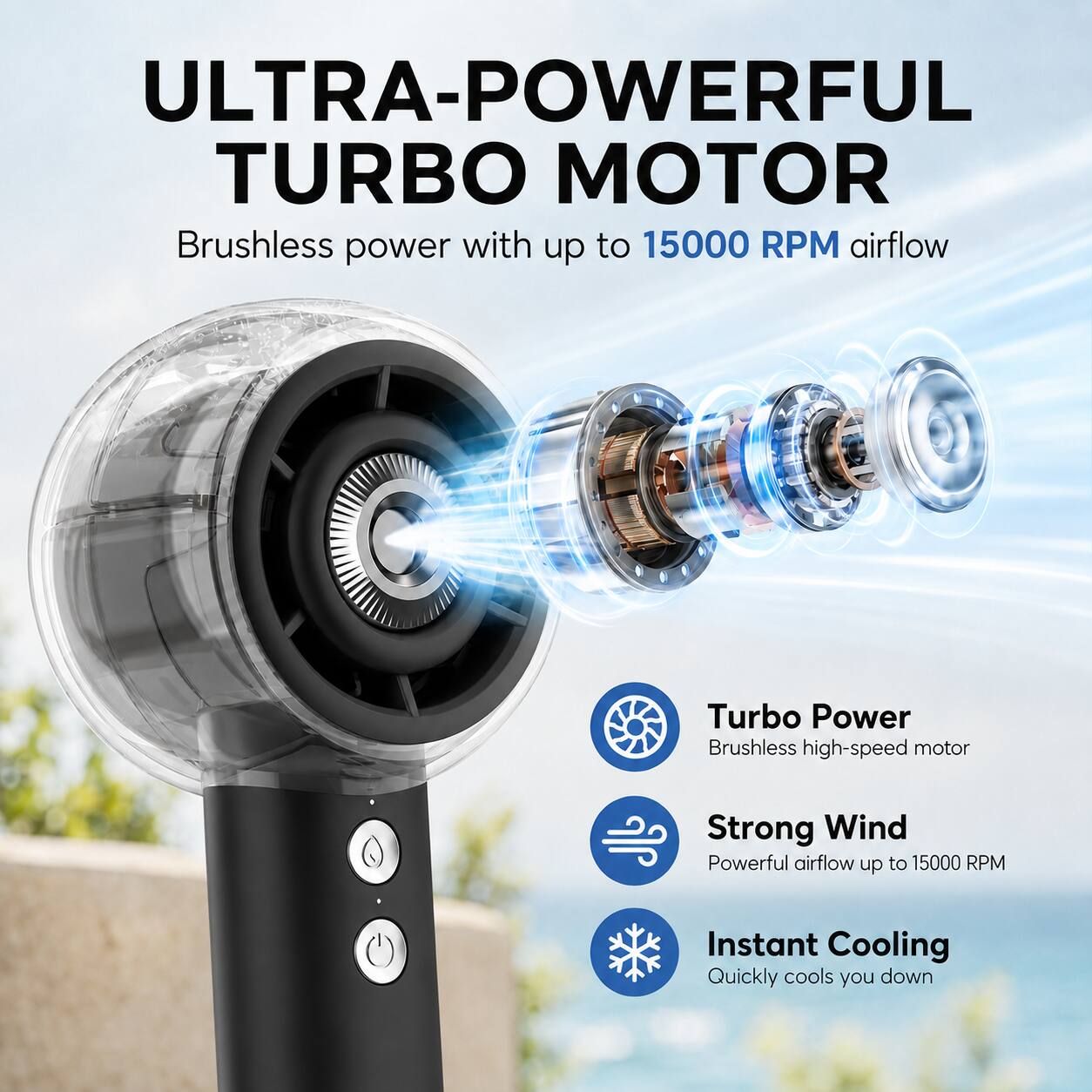 ULTRA-POWERFUL TURBO MOTOR

Brushless power with up to 15000 RPM airflow

Turbo Power
Brushless high-speed motor

Strong Wind
Powerful airflow up to 15000 RPM

Instant Cooling
Quickly cools you down