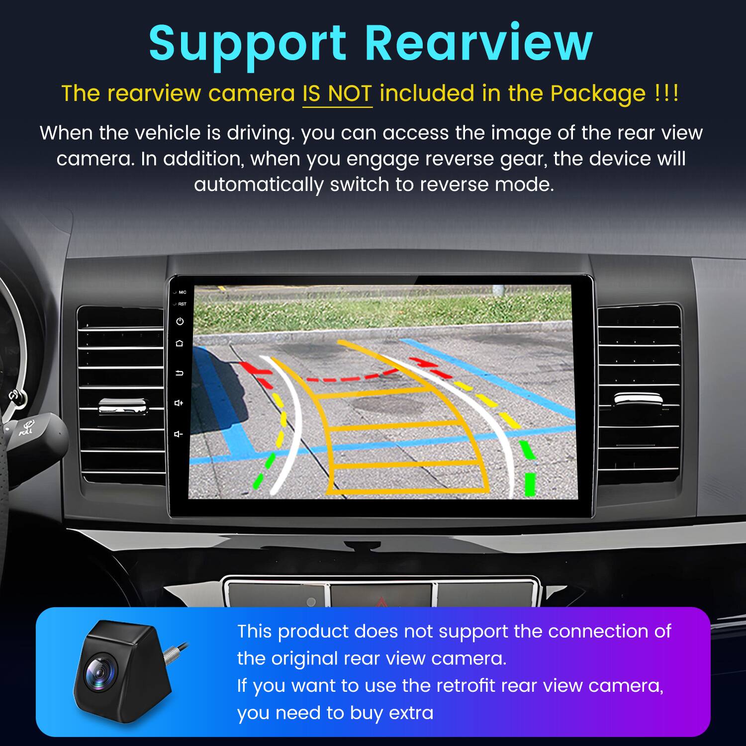 Support Rearview

The rearview camera IS NOT included in the Package !!!

When the vehicle is driving, you can access the image of the rear view camera. In addition, when you engage reverse gear, the device will automatically switch to reverse mode.

This product does not support the connection of the original rear view camera. If you want to use the retrofit rear view camera, you need to buy extra.