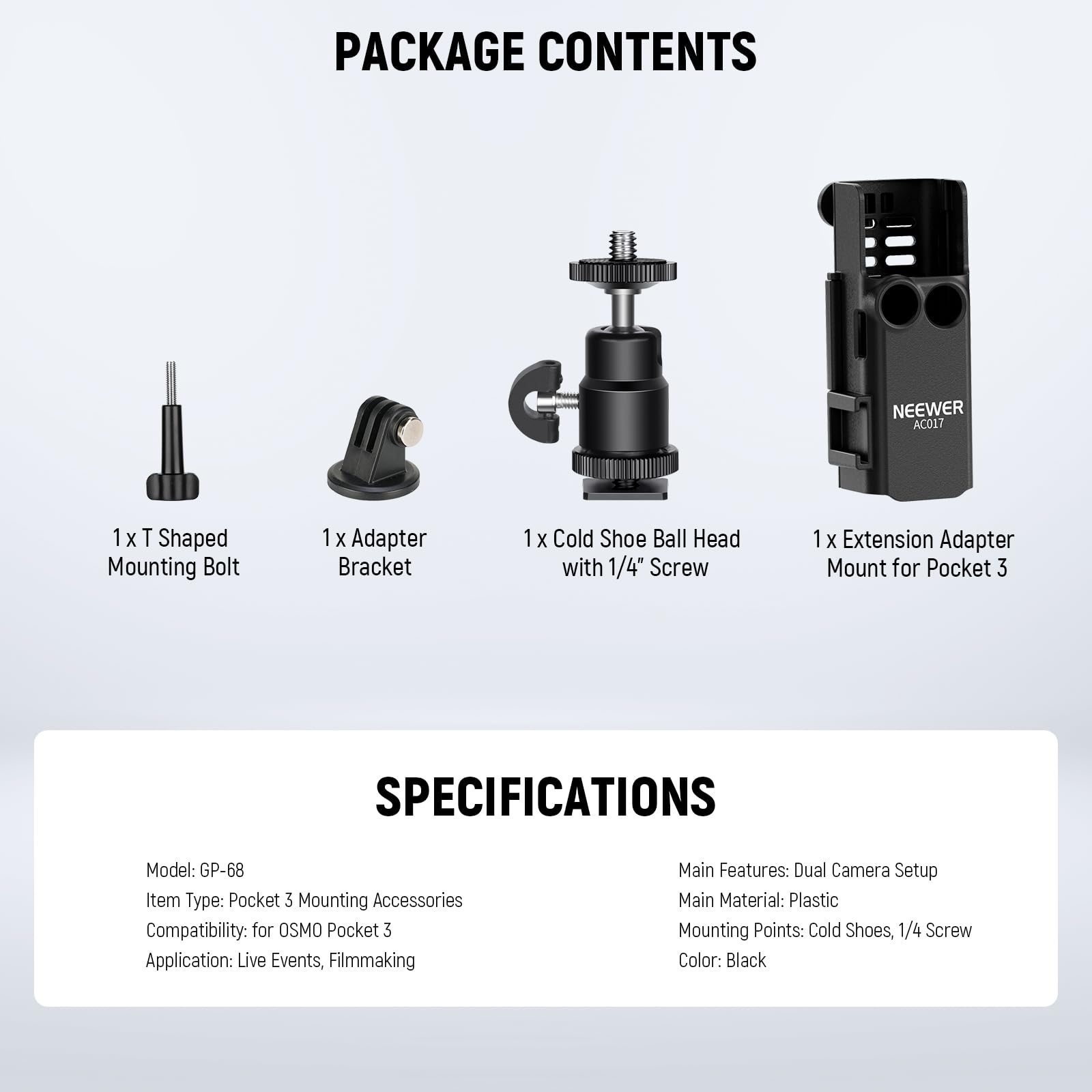PACKAGE CONTENTS  
NEEWER AC017  
1 x T Shaped Mounting Bolt  
1 x Adapter Bracket  
1 x Cold Shoe Ball Head with 1/4" Screw  
1 x Extension Adapter Mount for Pocket 3  

SPECIFICATIONS  
Model: GP-68  
Item Type: Pocket 3 Mounting Accessories  
Compatibility: for OSMO Pocket 3  
Application: Live Events, Filmmaking  
Main Features: Dual Camera Setup  
Main Material: Plastic  
Mounting Points: Cold Shoes, 1/4" Screw  
Color: Black