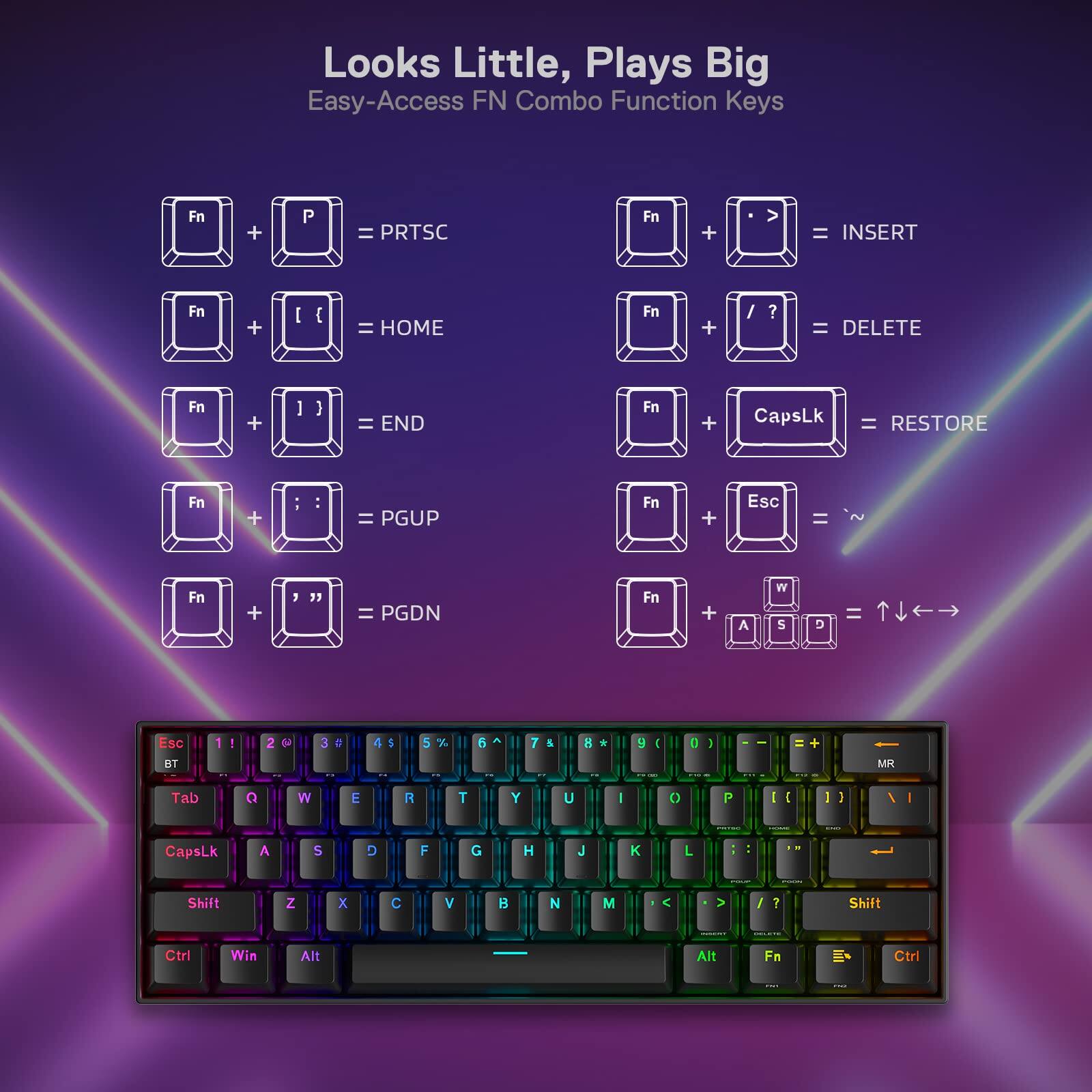 Looks Little, Plays Big  
Easy-Access FN Combo Function Keys

- Fn + P = PRTSC
- Fn + > = INSERT
- Fn + { = HOME
- Fn + } = END
- Fn + / ? = DELETE
- Fn + CapsLk = RESTORE
- Fn + - = PGUP
- Fn + Esc = ~
- Fn + , = PGDN
- Fn + A W S D = Esc BT 1 2 3 4
- Fn + Q W E R T Y U I O P = 1 2 3 4 5 6 7 8 9 0
- Fn + Tab = MR
- Fn + Shift = Arrow keys (↑ ↓ ← →)