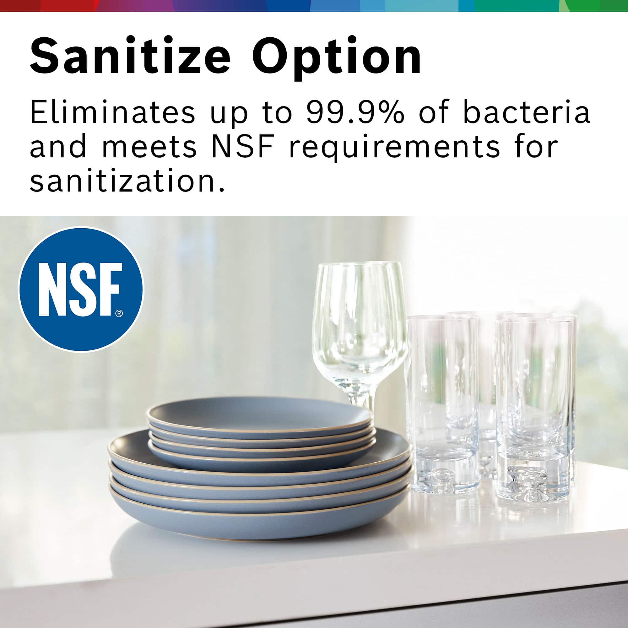 Sanitize Option
Eliminates up to 99.9% of bacteria and meets NSF requirements for sanitization.
NSF