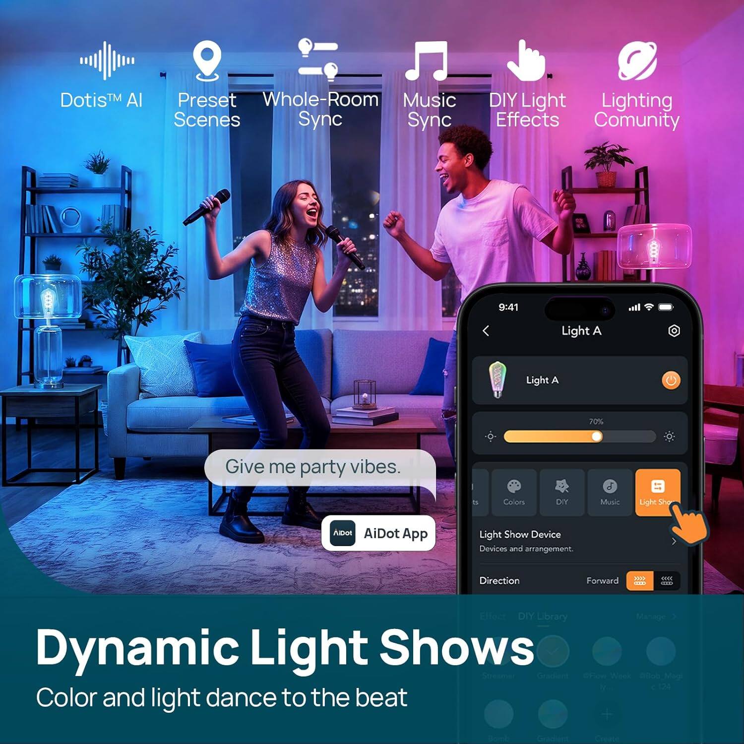 Dotis™ AI  
Preset Scenes  
Whole-Room Sync  
Music Sync  
DIY Light Effects  
Lighting Community  

Give me party vibes.  
Aibot AiDot App  

Dynamic Light Shows  
Color and light dance to the beat  

Light A  
70%  

Colors  
DIY  
Music  
Light Show Device  
Devices and arrangement.  
Direction  
Forward  

DIY Library  
Manage  
Dynamic Light Shows  
Effects  
DIY  
Library  
Manage  
Dynamic Light Shows  
Effects  
DIY  
Library  
Manage  
Dynamic Light Shows  
Effects  
DIY  
Library  
Manage  
Dynamic Light Shows  
Effects  
DIY  
Library  
Manage  
Dynamic Light Shows  
Effects  
DIY  
Library  
Manage  
Dynamic Light Shows  
Effects  
DIY  
Library  
Manage  
Dynamic Light Shows  
Effects  
DIY  
Library  
Manage  
Dynamic Light Shows  
Effects  
DIY  
Library  
Manage  
Dynamic Light Shows  
Effects  
DIY  
Library  
Manage  
Dynamic Light Shows  
Effects  
DIY  
Library  
Manage  
Dynamic Light Shows  
Effects  
DIY  
Library  
Manage  
Dynamic Light Shows  
Effects  
DIY  
Library  
Manage  
Dynamic Light Shows  
Effects  
DIY  
Library  
Manage  
Dynamic Light Shows