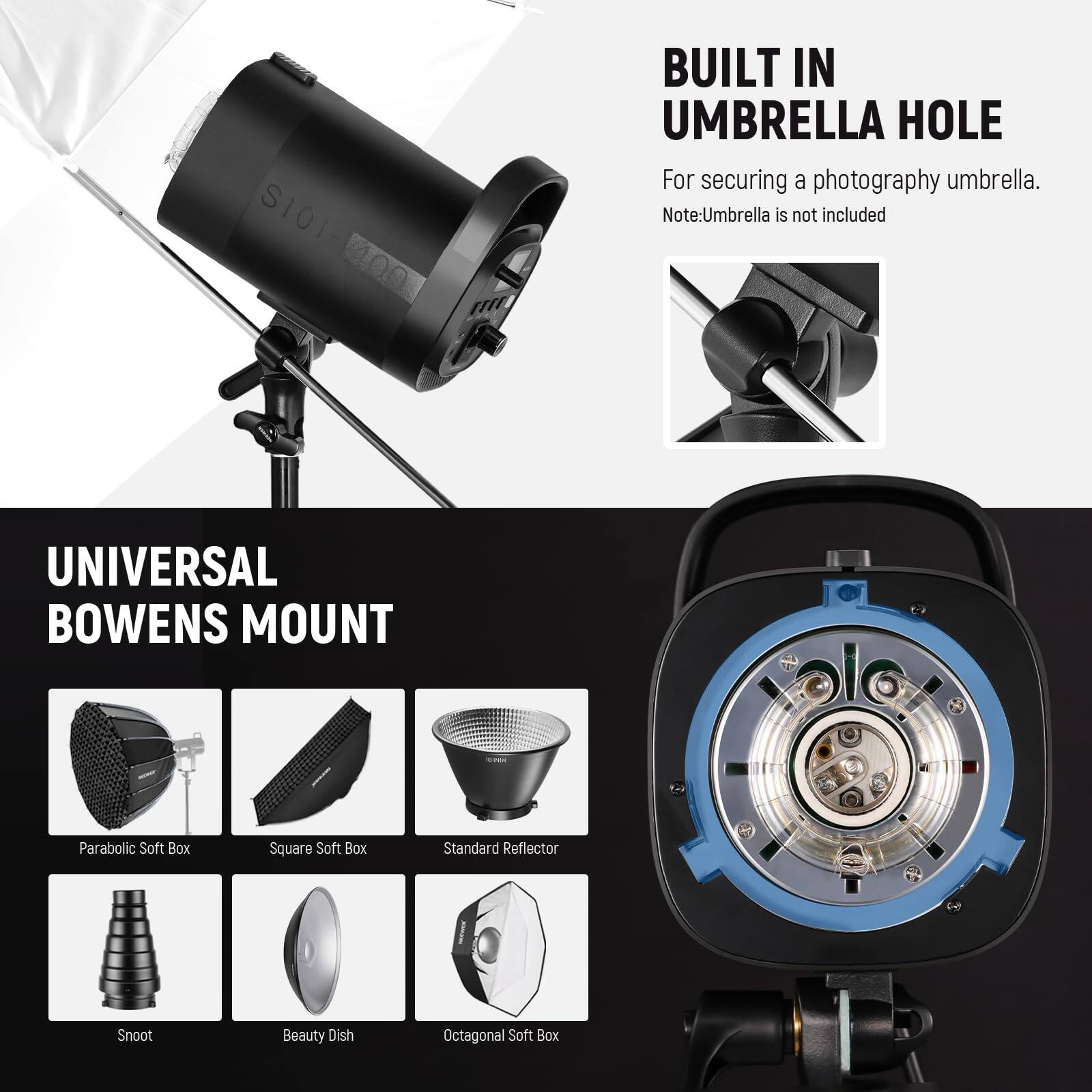 S101-14001 S101 m

BUILT IN UMBRELLA HOLE  
For securing a photography umbrella.  
Note: Umbrella is not included

UNIVERSAL BOWENS MOUNT  
- Parabolic Soft Box  
- Square Soft Box  
- Standard Reflector  
- Snoot  
- Beauty Dish  
- Octagonal Soft Box