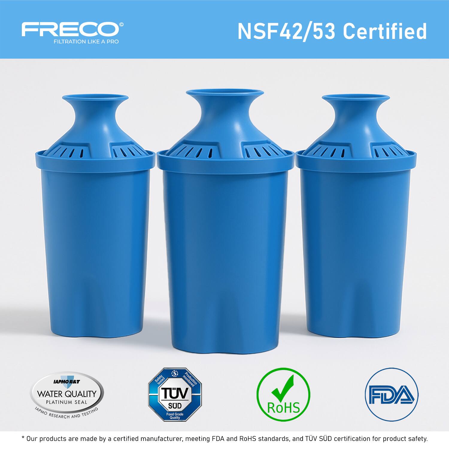 FRECO  
FILTRATION LIKE A PRO  

NSF42/53 Certified  

LAPMO R&T  
WATER QUALITY  
PLATINUM SEAL  
IAPMO RESEARCH AND TESTING  

TUV SUD  
Product Safety  
Quality  

RoHS  

FDA  

*Our products are made by a certified manufacturer, meeting FDA and RoHS standards, and TUV SUD certification for product safety.
