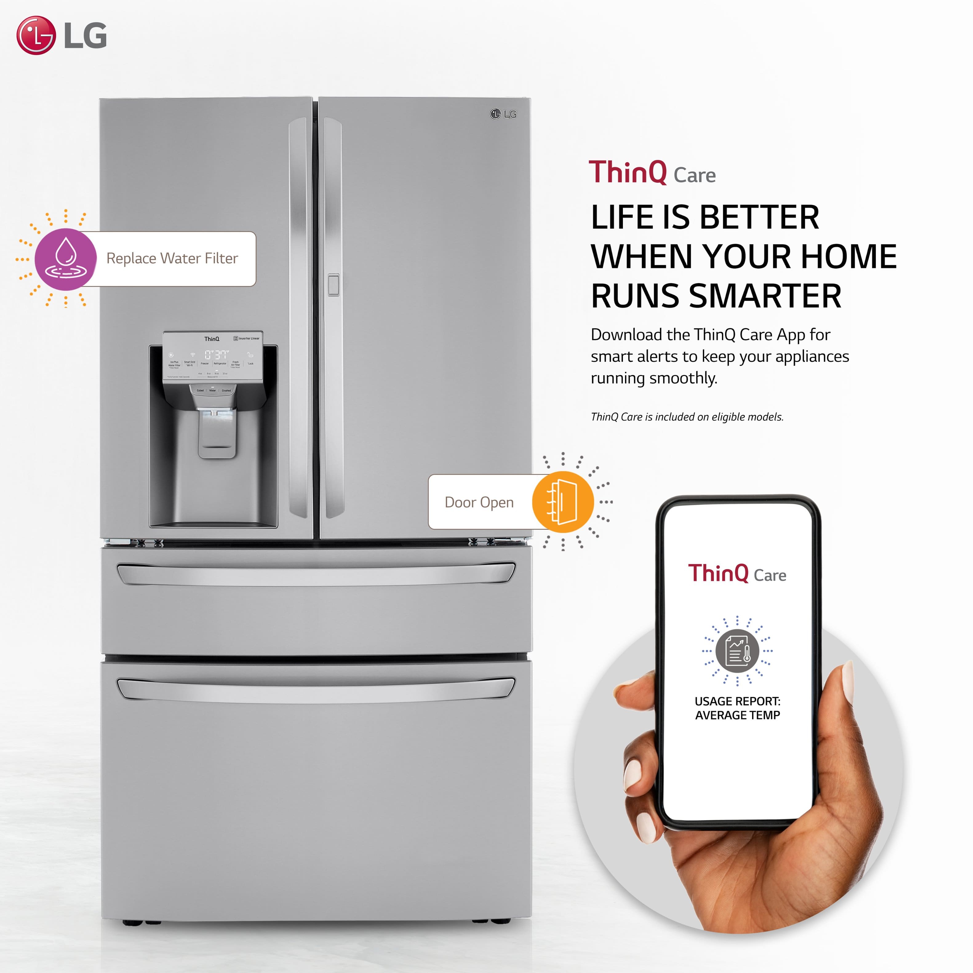 - LG LD Replace Water Filter
- ThinQ Care
- LIFE IS BETTER WHEN YOUR HOME RUNS SMARTER
- Download the ThinQ Care App for smart alerts to keep your appliances running smoothly.
- ThinQ Care is included on eligible models.
- Door Open
- USAGE REPORT: AVERAGE TEMP