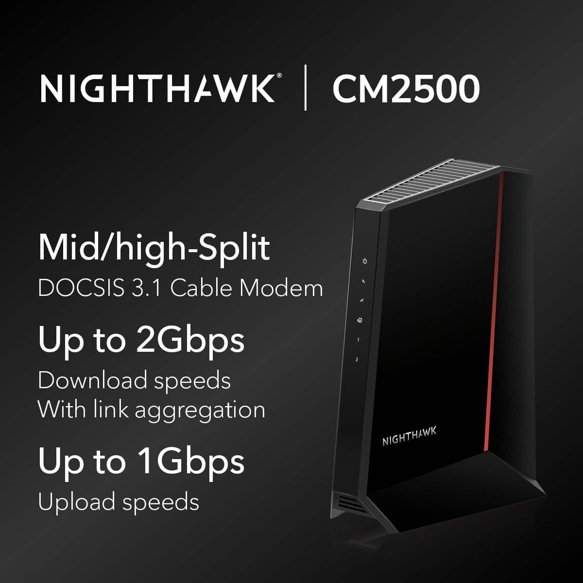 NIGHTHAWK CM2500 Mid/high-Split DOCSIS 3.1 Cable Modem Up to 2Gbps Download speeds With link aggregation Up to 1Gbps 1 Upload speeds