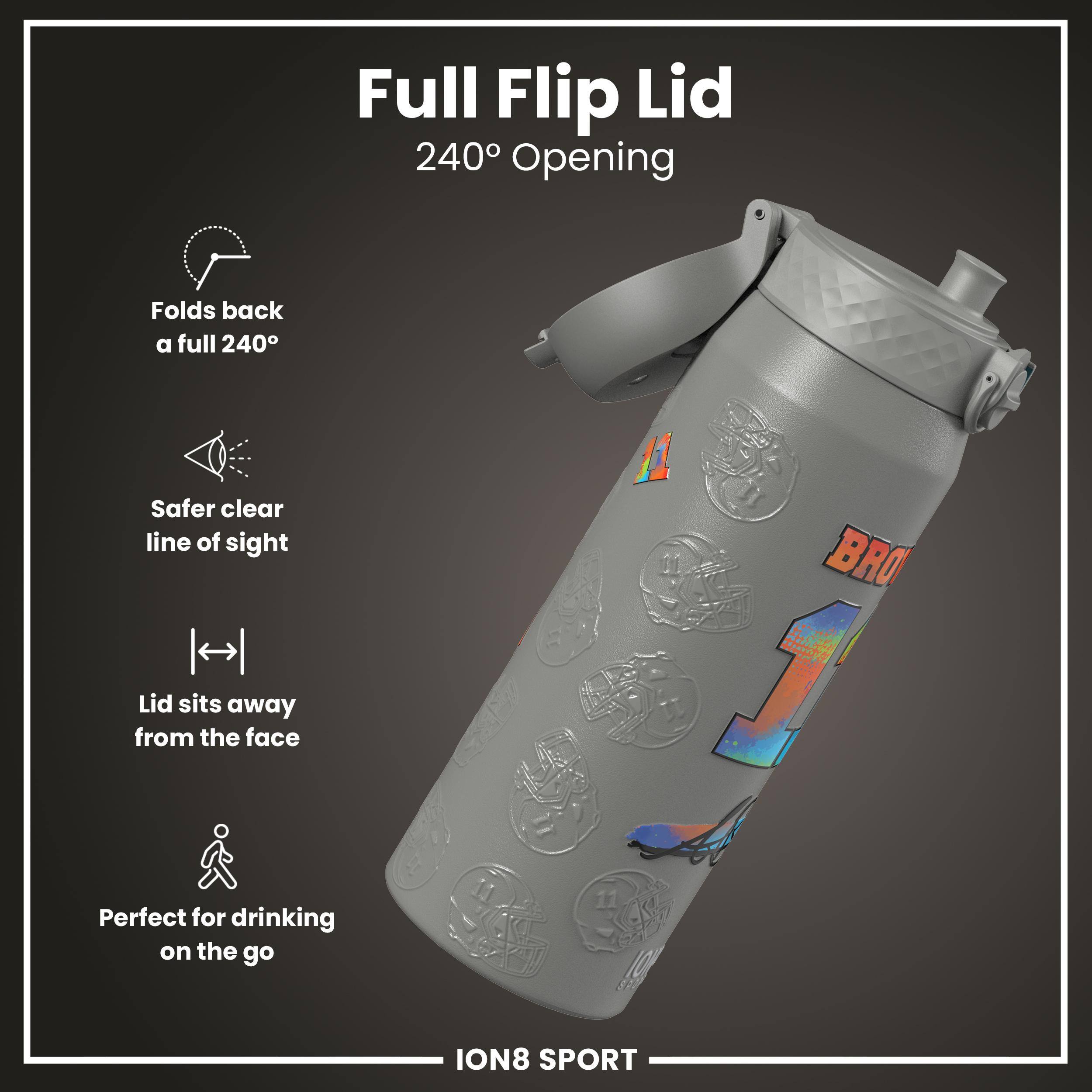Full Flip Lid  
240° Opening  

- Folds back a full 240°  
- Safer clear line of sight  
- Lid sits away from the face  
- Perfect for drinking on the go  

ION8 SPORT
