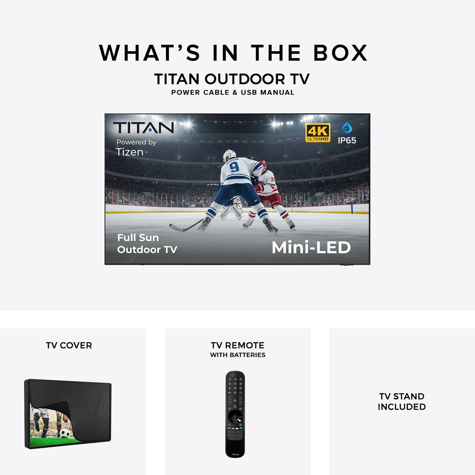 WHAT'S IN THE BOX

TITAN OUTDOOR TV  
POWER CABLE & USB MANUAL

TITAN  
Powered by Tizen 9  
4K ULTRAHD  
IP65  
Full Sun Outdoor TV  
Mini-LED

TV COVER

TV REMOTE WITH BATTERIES

TV STAND INCLUDED