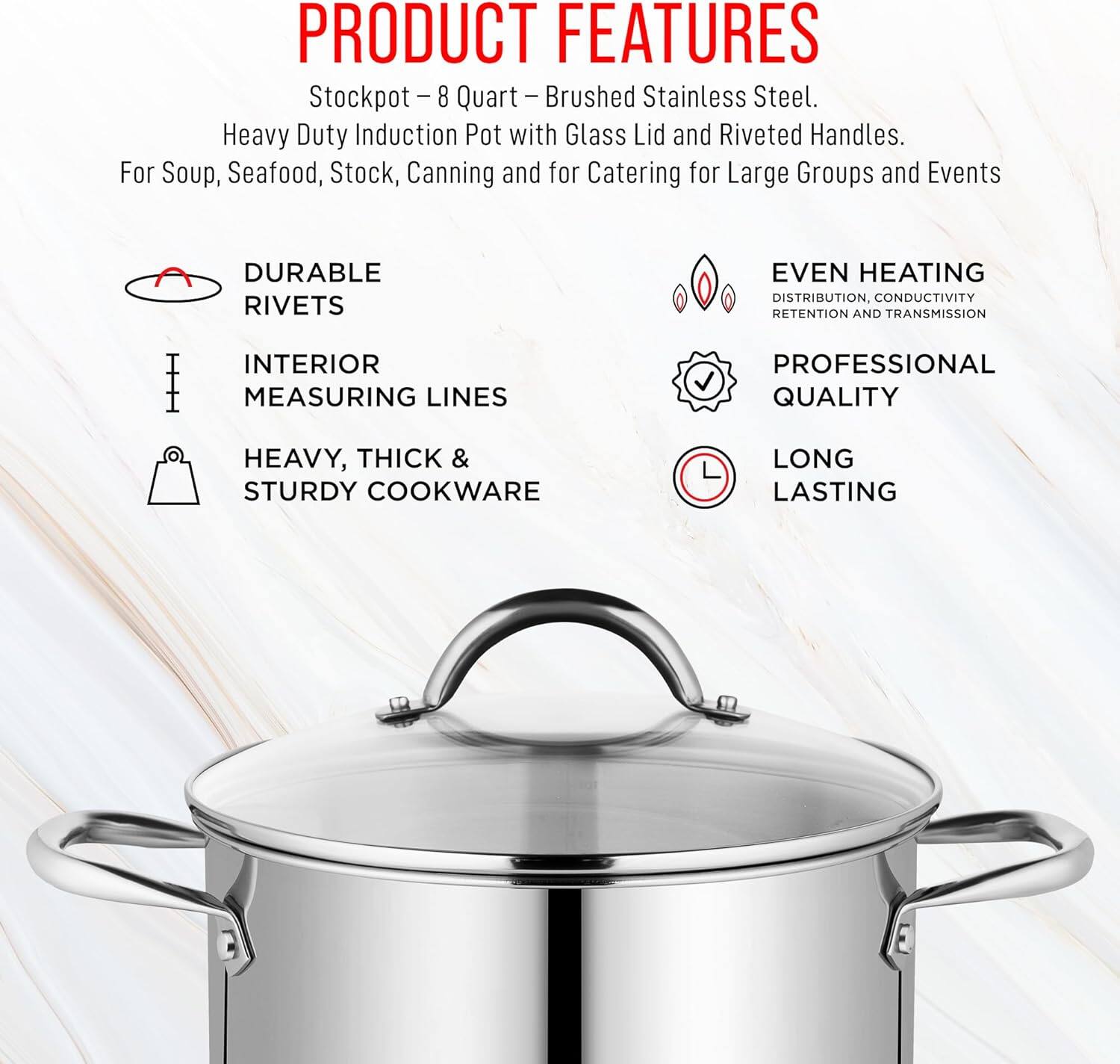 **PRODUCT FEATURES**

Stockpot - 8 Quart - Brushed Stainless Steel.  
Heavy Duty Induction Pot with Glass Lid and Riveted Handles.  
For Soup, Seafood, Stock, Canning and for Catering for Large Groups and Events  

- DURABLE RIVETS  
- INTERIOR MEASURING LINES  
- HEAVY, THICK & STURDY COOKWARE  
- EVEN HEATING DISTRIBUTION, CONDUCTIVITY RETENTION AND TRANSMISSION  
- PROFESSIONAL QUALITY  
- LONG LASTING