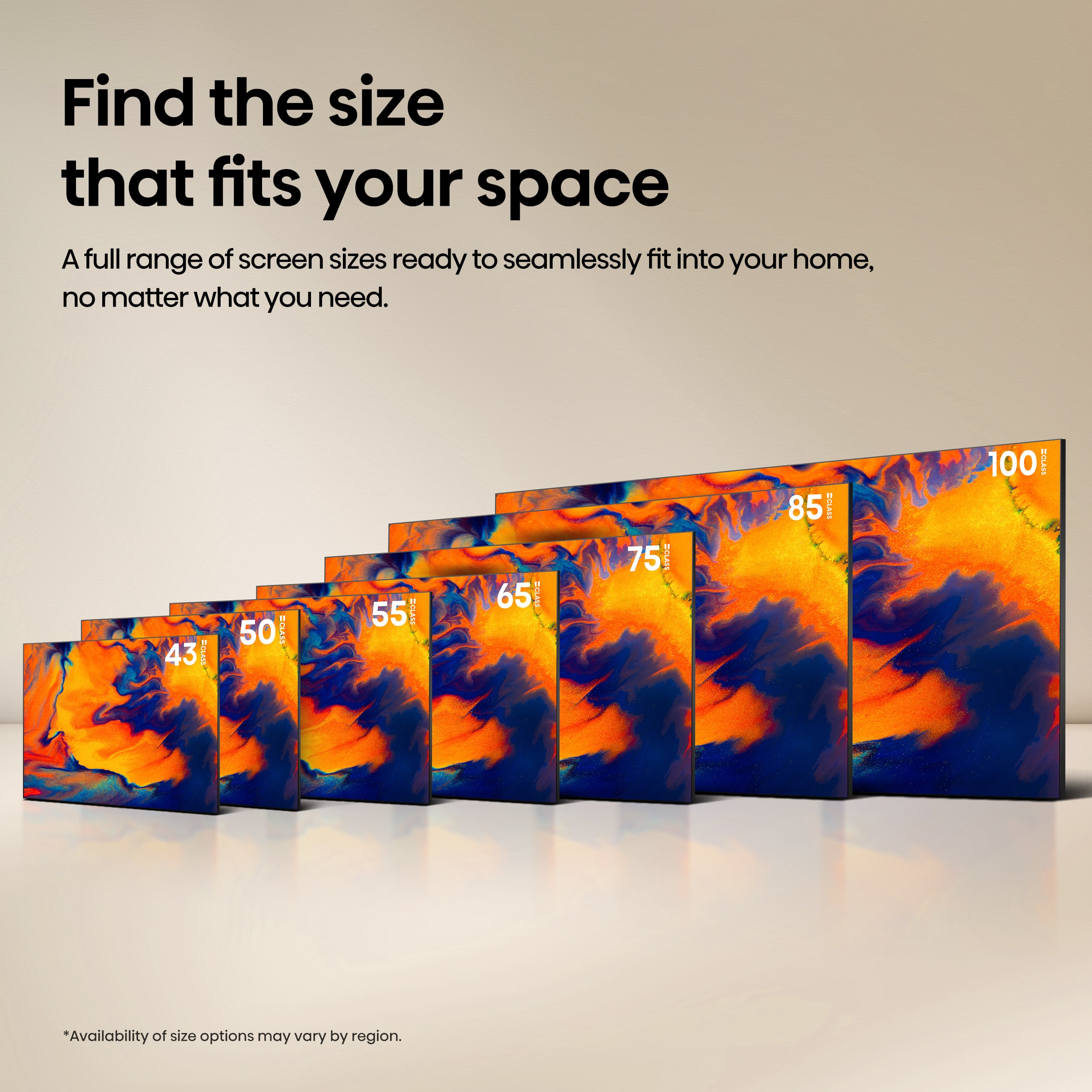 Find the size that fits your space. A full range of screen sizes ready to seamlessly fit into your home, no matter what you need. 43 BOLE 50 BAIS 55 TIM Y 65 BTLA 75 BILAM 85 I 100 RCLANE. Availability of size options may vary by region.