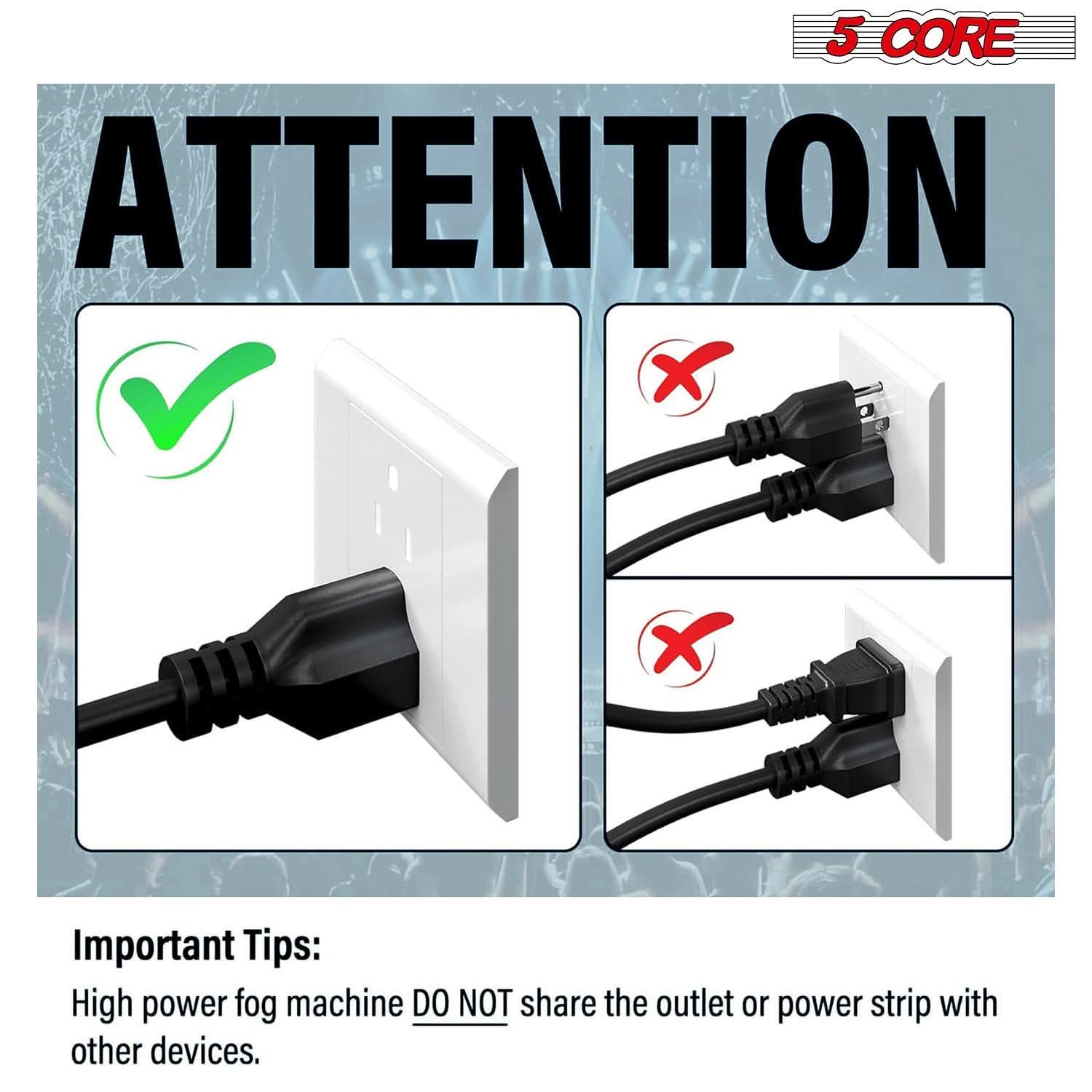5 CORE ATTENTION

Important Tips:
High power fog machine DO NOT share the outlet or power strip with other devices.