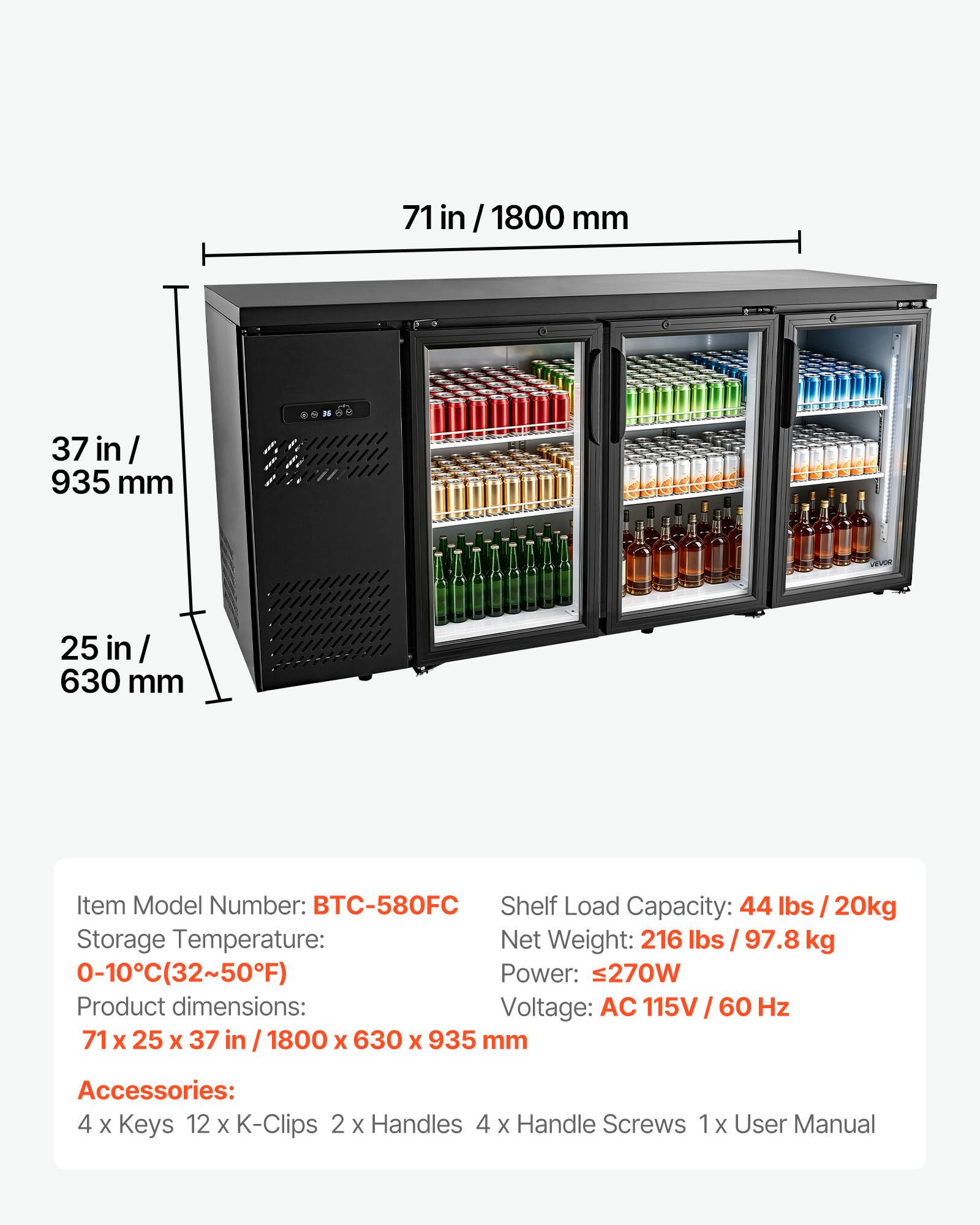 71 in / 1800 mm  
37 in / 935 mm  
25 in / 630 mm  

Item Model Number: BTC-580FC  
Shelf Load Capacity: 44 lbs / 20kg  
Storage Temperature: 0-10°C (32~50°F)  
Net Weight: 216 lbs / 97.8 kg  
Power: ≤270W  
Voltage: AC 115V / 60 Hz  

Product dimensions: 71 x 25 x 37 in / 1800 x 630 x 935 mm  

Accessories:  
4 x Keys  
12 x K-Clips  
2 x Handles  
4 x Handle Screws  
1 x User Manual