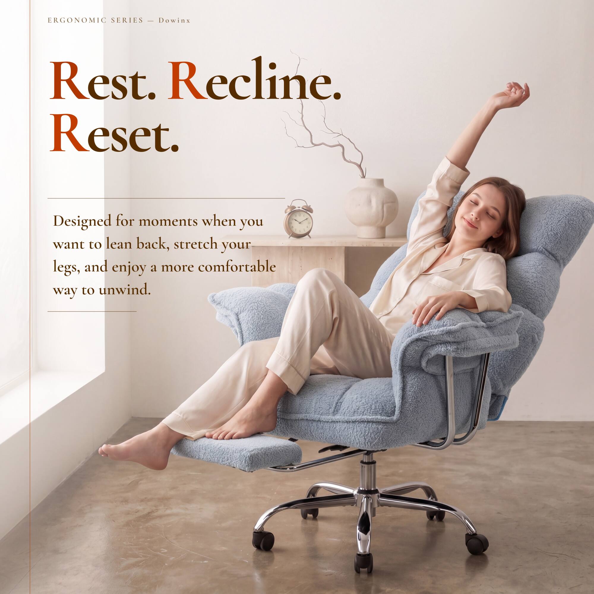ERGONOMIC SERIES - Dowinx

Rest. Recline. Reset.

Designed for moments when you want to lean back, stretch your legs, and enjoy a more comfortable way to unwind.