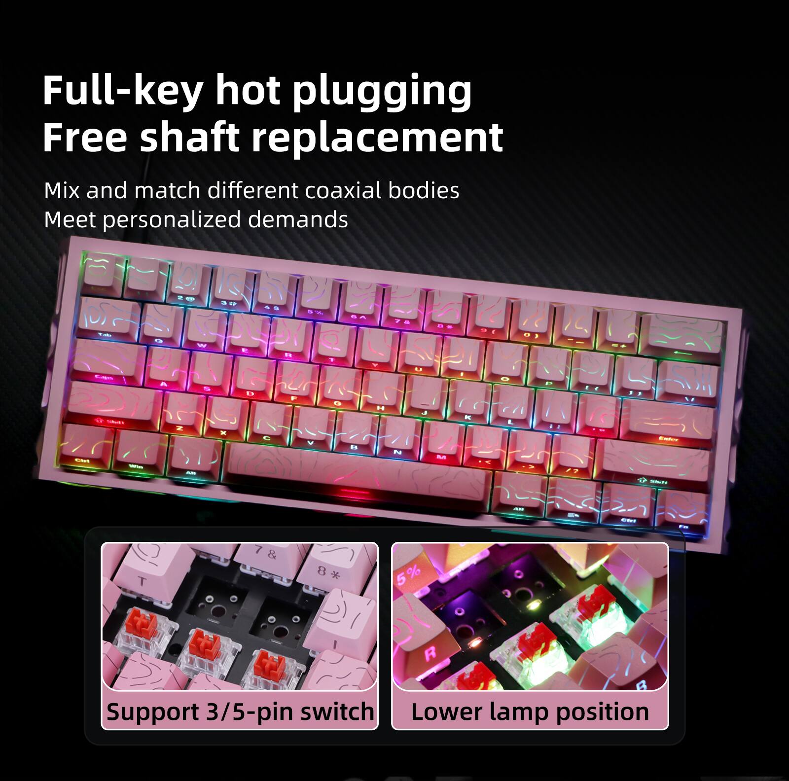 Full-key hot plugging  
Free shaft replacement  

Mix and match different coaxial bodies  
Meet personalized demands  

Support 3/5-pin switch  
Lower lamp position