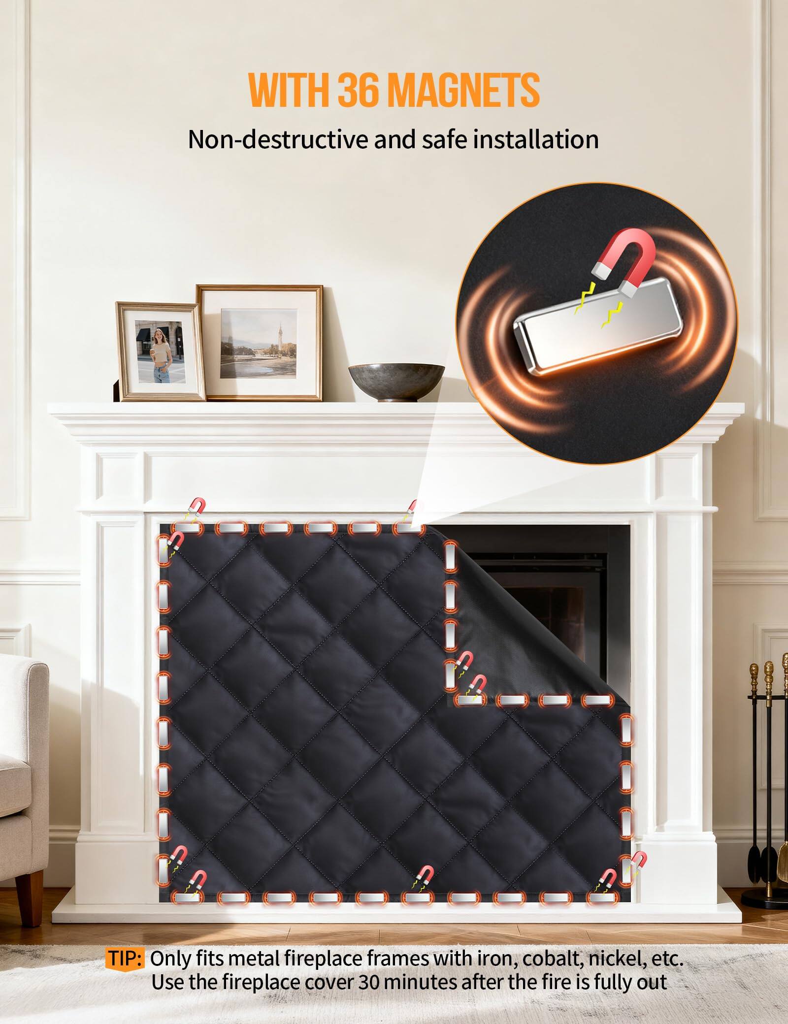WITH 36 MAGNETS  
Non-destructive and safe installation  

TIP: Only fits metal fireplace frames with iron, cobalt, nickel, etc.  
Use the fireplace cover 30 minutes after the fire is fully out.