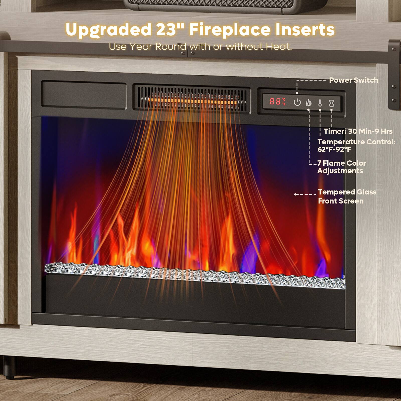 Upgraded 23" Fireplace Inserts  
Use Year Round with or without Heat.

- Power Switch
- Timer: 30 Min-9 Hrs
- Temperature Control: 62°F-92°F
- 7 Flame Color Adjustments
- Tempered Glass Front Screen