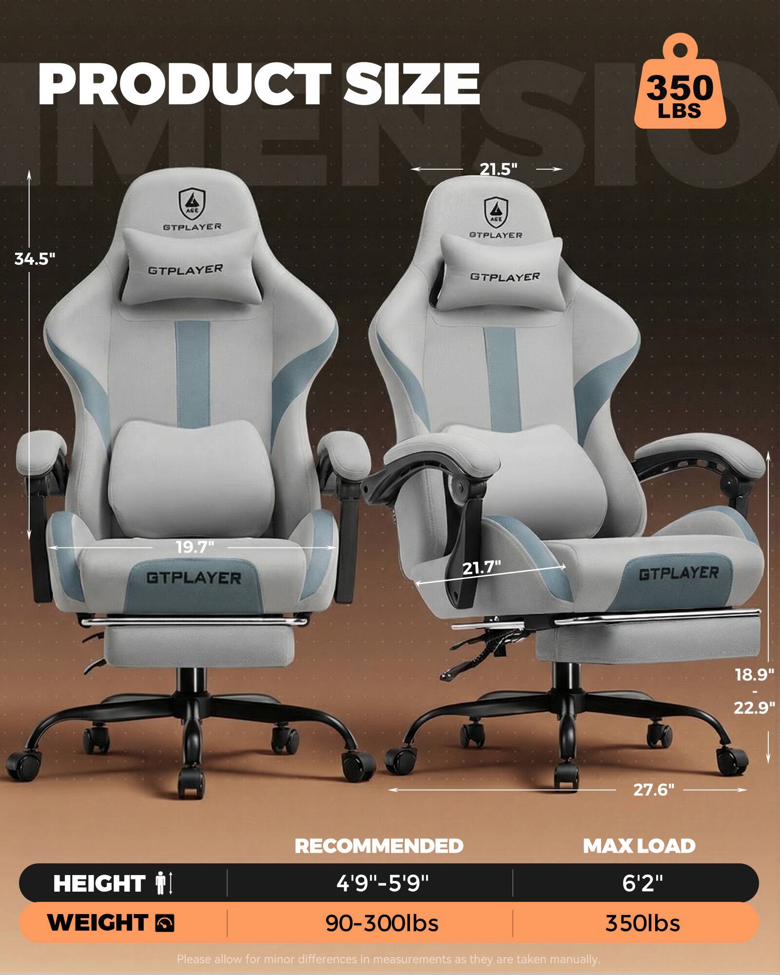 PRODUCT SIZE  
350 LBS  
PDCTSI  
21.5"  
ANE ALE  
STPLAYER  
OTPLAYER 34.5"  
OTPLAYER  
GTPLAYER 19.7"  
GTPLAYER 21.7"  
GTPLAYER 18.9" 22.9" 27.6"  
RECOMMENDED MAX LOAD  
HEIGHT 4'9"-5'9" 6'2"  
WEIGHT 90-300lbs 350lbs  

Please allow for minor differences in measurements as they are taken manually.