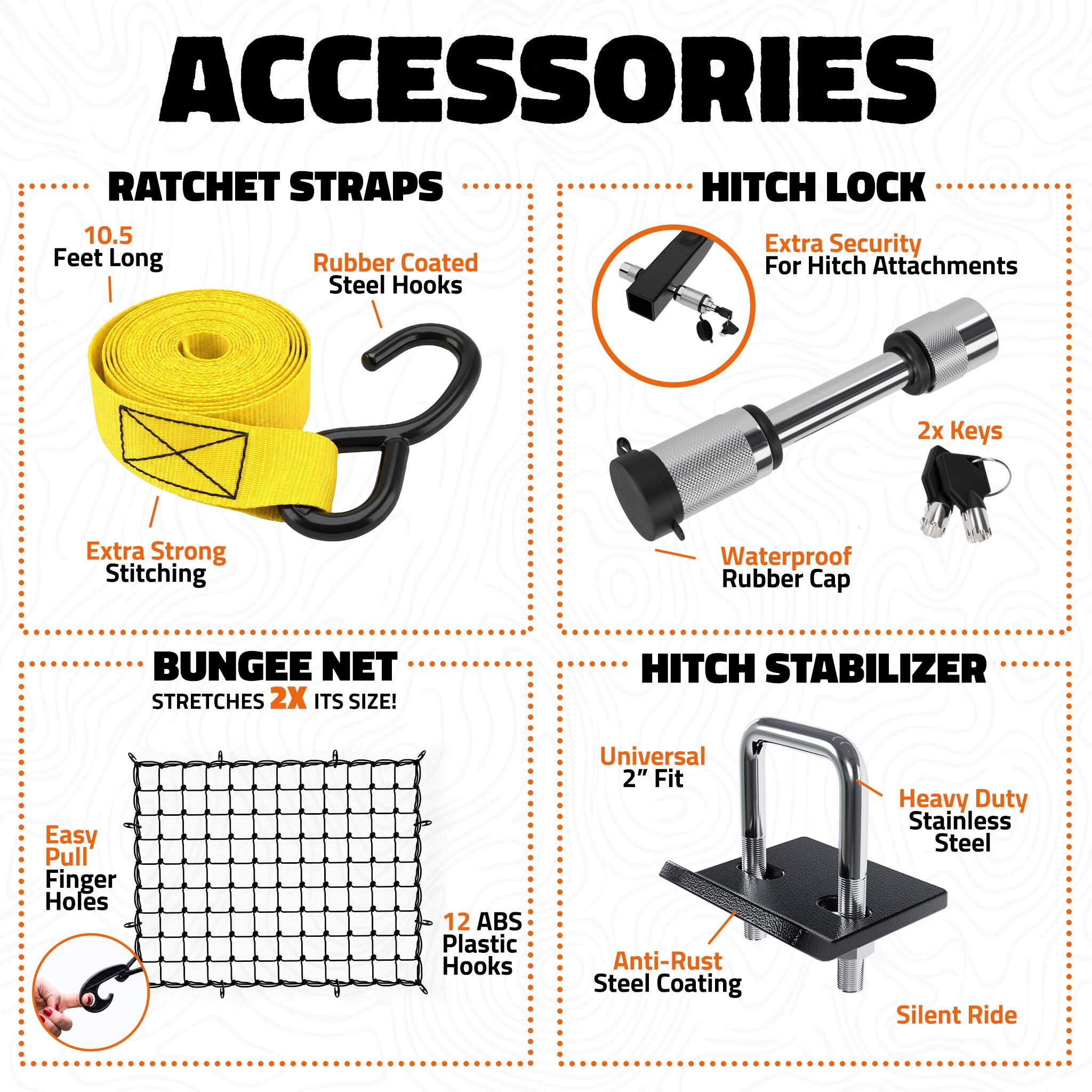 ACCESSORIES

RATCHET STRAPS
- 10.5 Feet Long
- Rubber Coated Steel Hooks
- Extra Strong Stitching

HITCH LOCK
- Extra Security For Hitch Attachments
- 2x Keys
- Waterproof Rubber Cap

BUNGEE NET
- STRETCHES 2X ITS SIZE!
- Easy Pull Finger Holes
- 12 ABS Plastic Hooks

HITCH STABILIZER
- Universal 2" Fit
- Heavy Duty Stainless Steel
- Anti-Rust Steel Coating
- Silent Ride