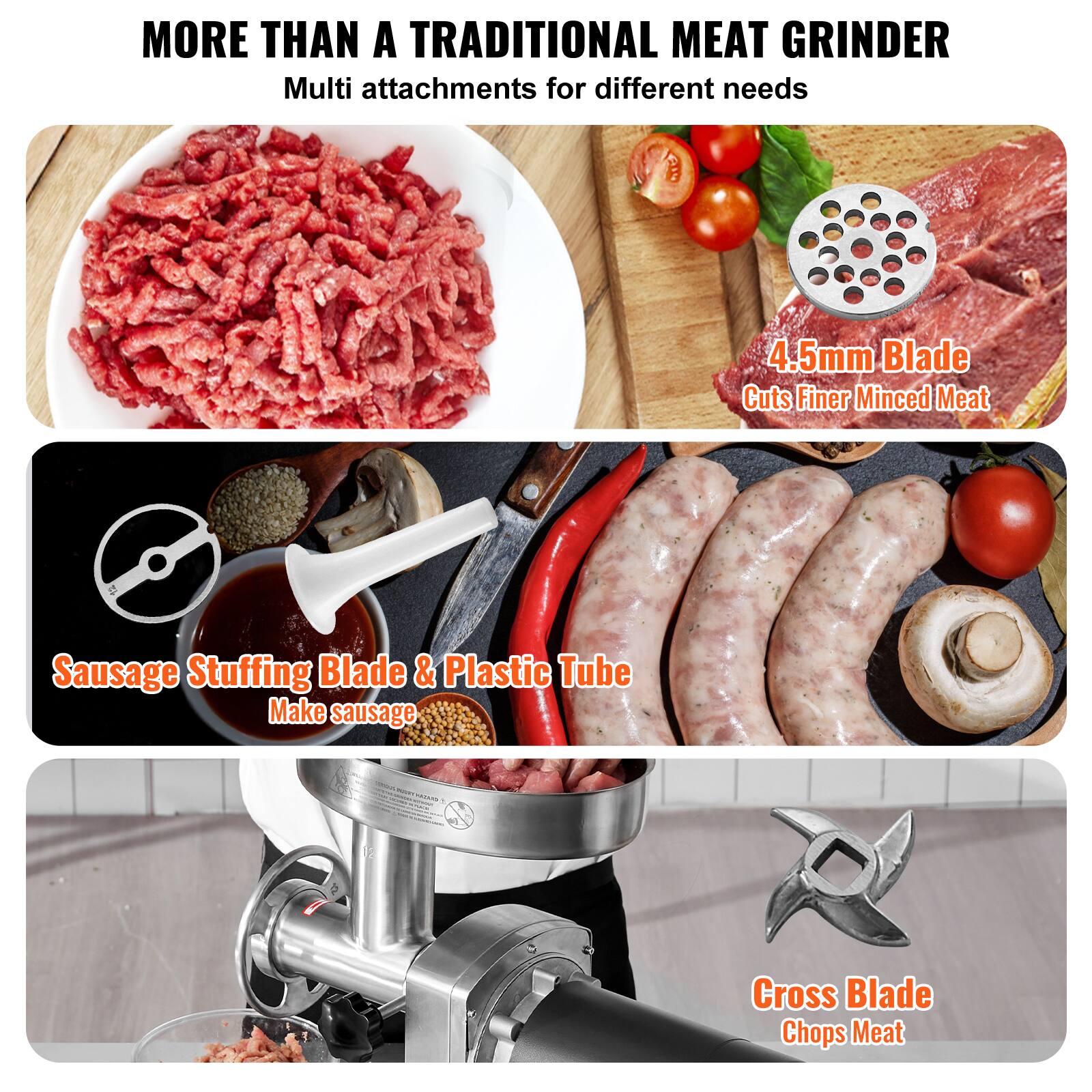 MORE THAN A TRADITIONAL MEAT GRINDER  
Multi attachments for different needs  

4.5mm Blade  
Cuts Finer Minced Meat  

Sausage Stuffing Blade & Plastic Tube  
Make sausage  

Cross Blade  
Chops Meat