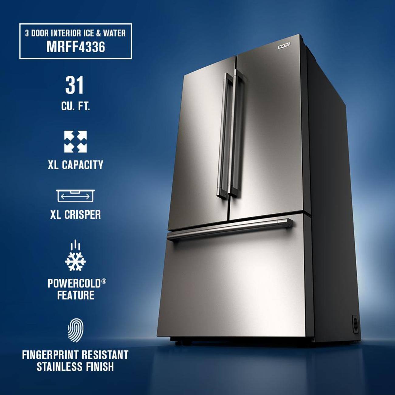 3 DOOR INTERIOR ICE & WATER  
MRFF4336  
31 CU. FT.  
XL CAPACITY  
XL CRISPER  
POWERCOLD FEATURE  
FINGERPRINT RESISTANT STAINLESS FINISH