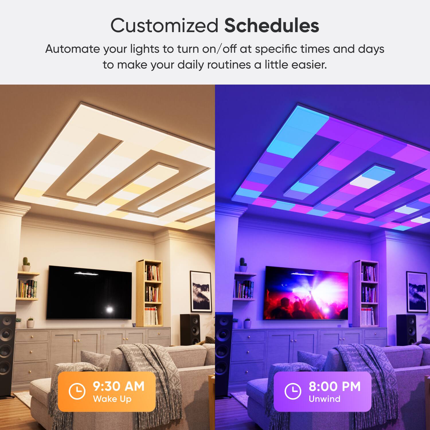 Customized Schedules: Automate your lights to turn on/off at specific times and days to make your daily routines a little easier.

9:30 AM - Wake Up
8:00 PM - Unwind