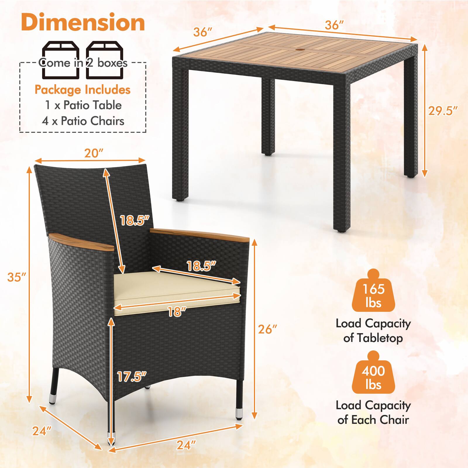 Dimension  
Come in 2 boxes  
Package Includes  
1 x Patio Table  
4 x Patio Chairs  

36" x 36"  
29.5"  
20"  
18.5"  
35"  
18.5"  
18"  
26"  
24"  
17.5"  
24"  

165 lbs Load Capacity of Tabletop  
400 lbs Load Capacity of Each Chair