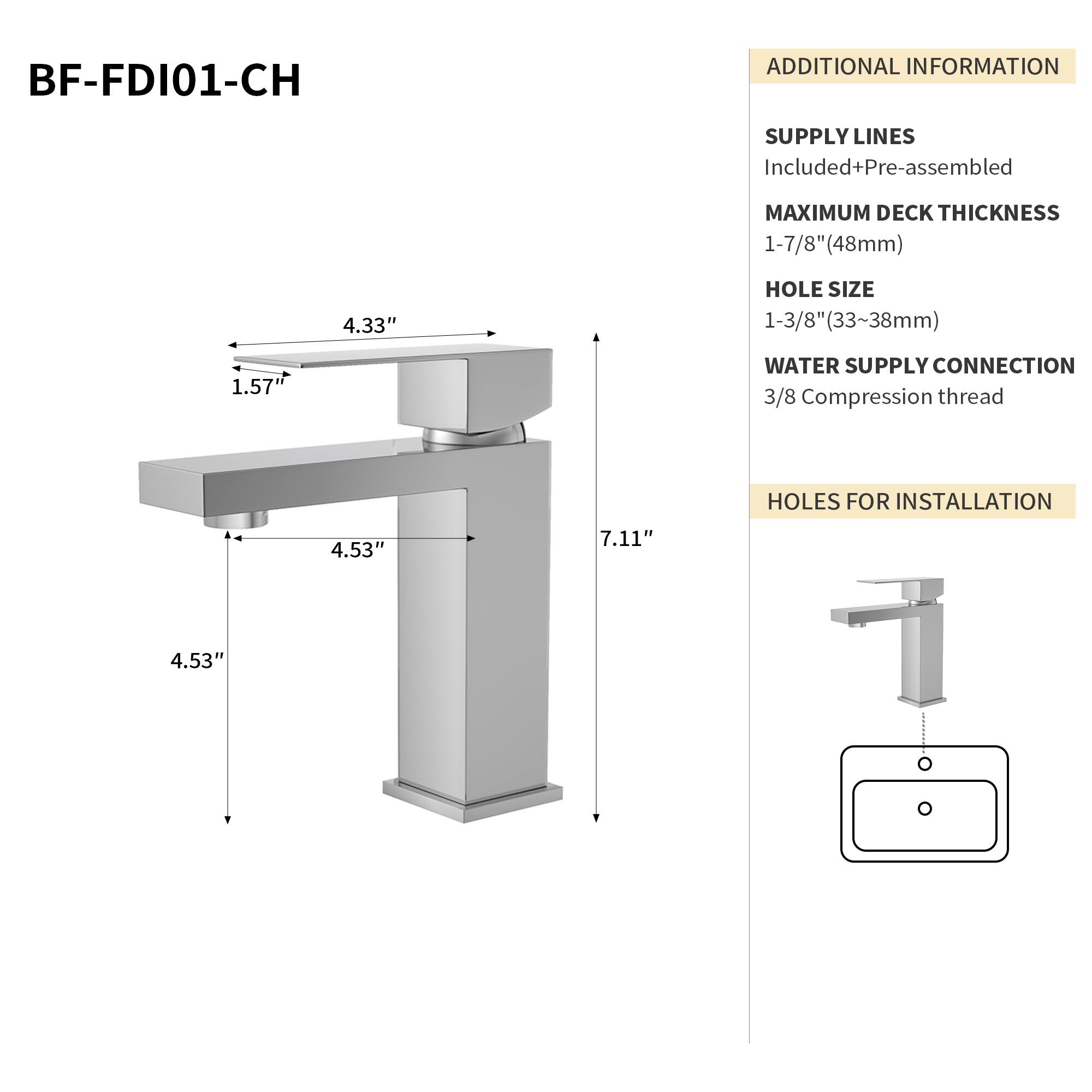 BF-FDI01-CH

ADDITIONAL INFORMATION

SUPPLY LINES
Included+Pre-assembled

MAXIMUM DECK THICKNESS
1-7/8" (48mm)

HOLE SIZE
1-3/8" (33~38mm)

WATER SUPPLY CONNECTION
3/8 Compression thread

HOLES FOR INSTALLATION
4.53" 7.11" 4.53"
