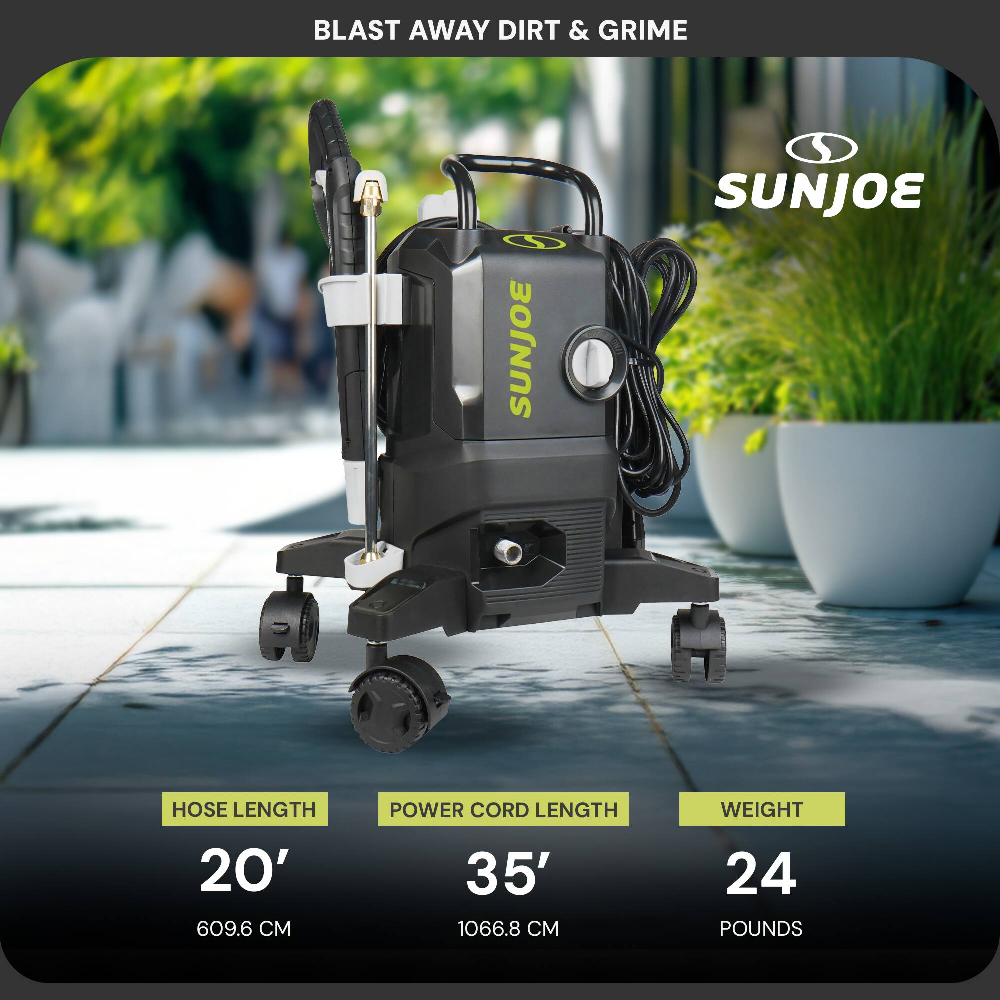 BLAST AWAY DIRT & GRIME

SUNJOE

Hose Length: 20' (609.6 cm)

Power Cord Length: 35' (1066.8 cm)

Weight: 24 pounds