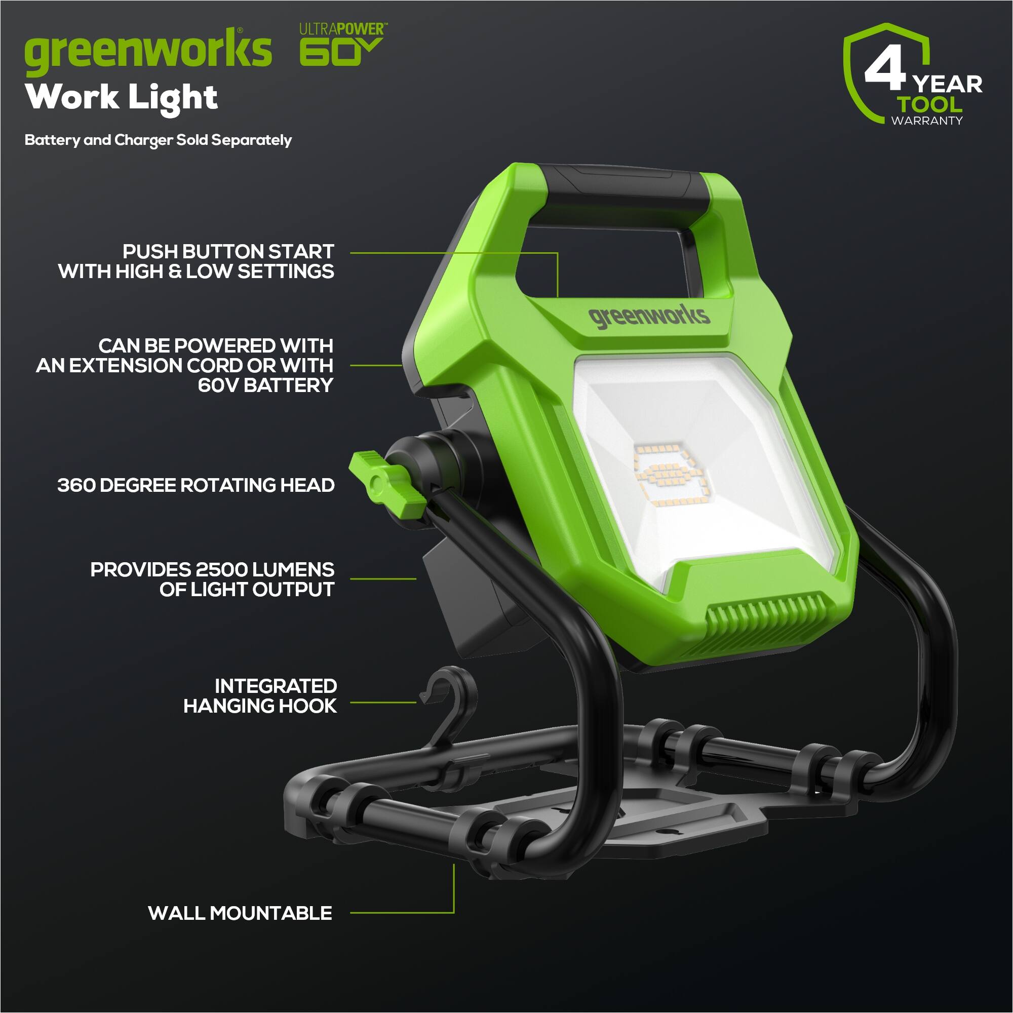 - ULTRAPOWER greenworks 60V Work Light
- Battery and Charger Sold Separately
- 4 YEAR TOOL WARRANTY
- PUSH BUTTON START WITH HIGH & LOW SETTINGS
- CAN BE POWERED WITH AN EXTENSION CORD OR WITH 60V BATTERY
- 360 DEGREE ROTATING HEAD
- PROVIDES 2500 LUMENS OF LIGHT OUTPUT
- INTEGRATED HANGING HOOK
- WALL MOUNTABLE