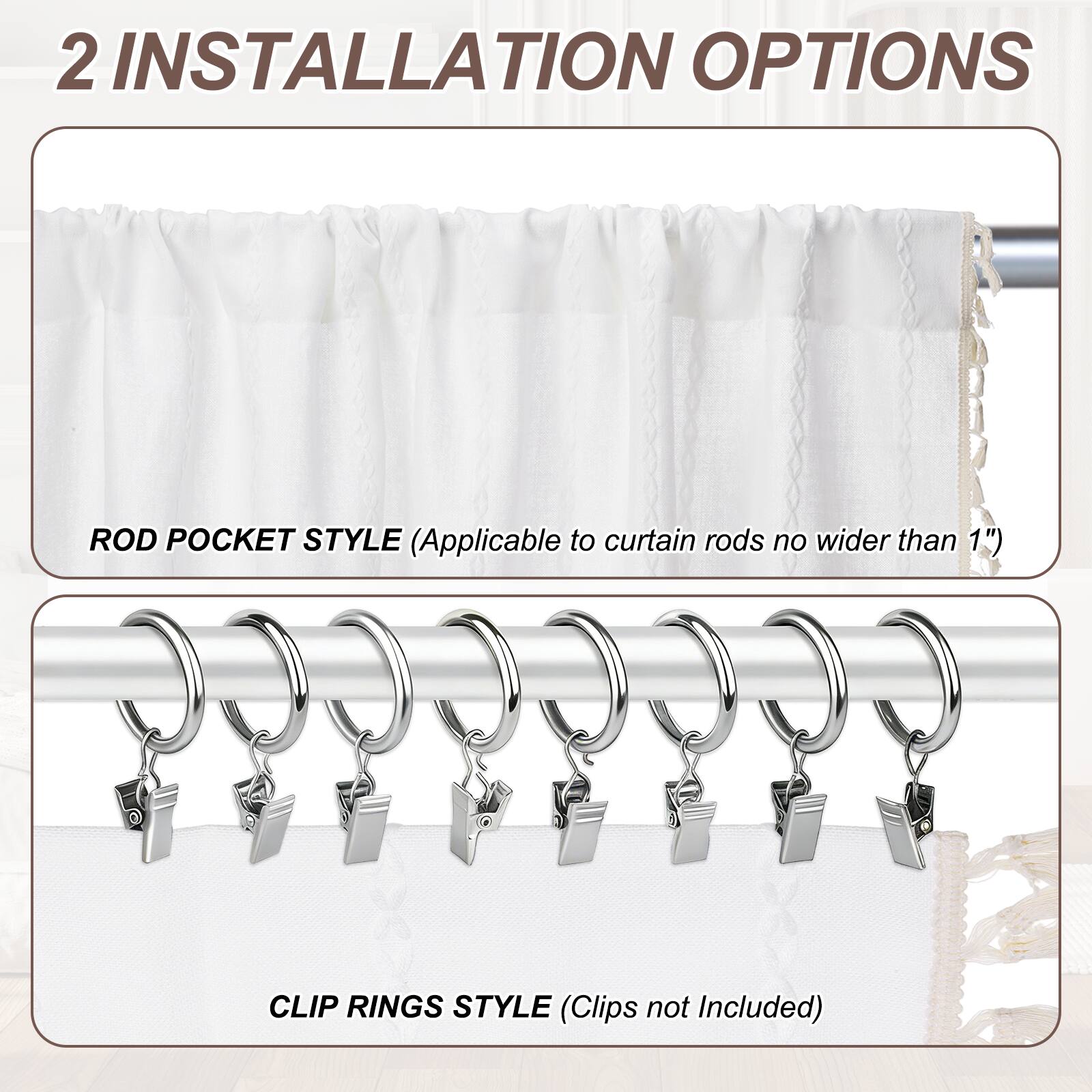 2 INSTALLATION OPTIONS

ROD POCKET STYLE (Applicable to curtain rods no wider than 1")

CLIP RINGS STYLE (Clips not Included)