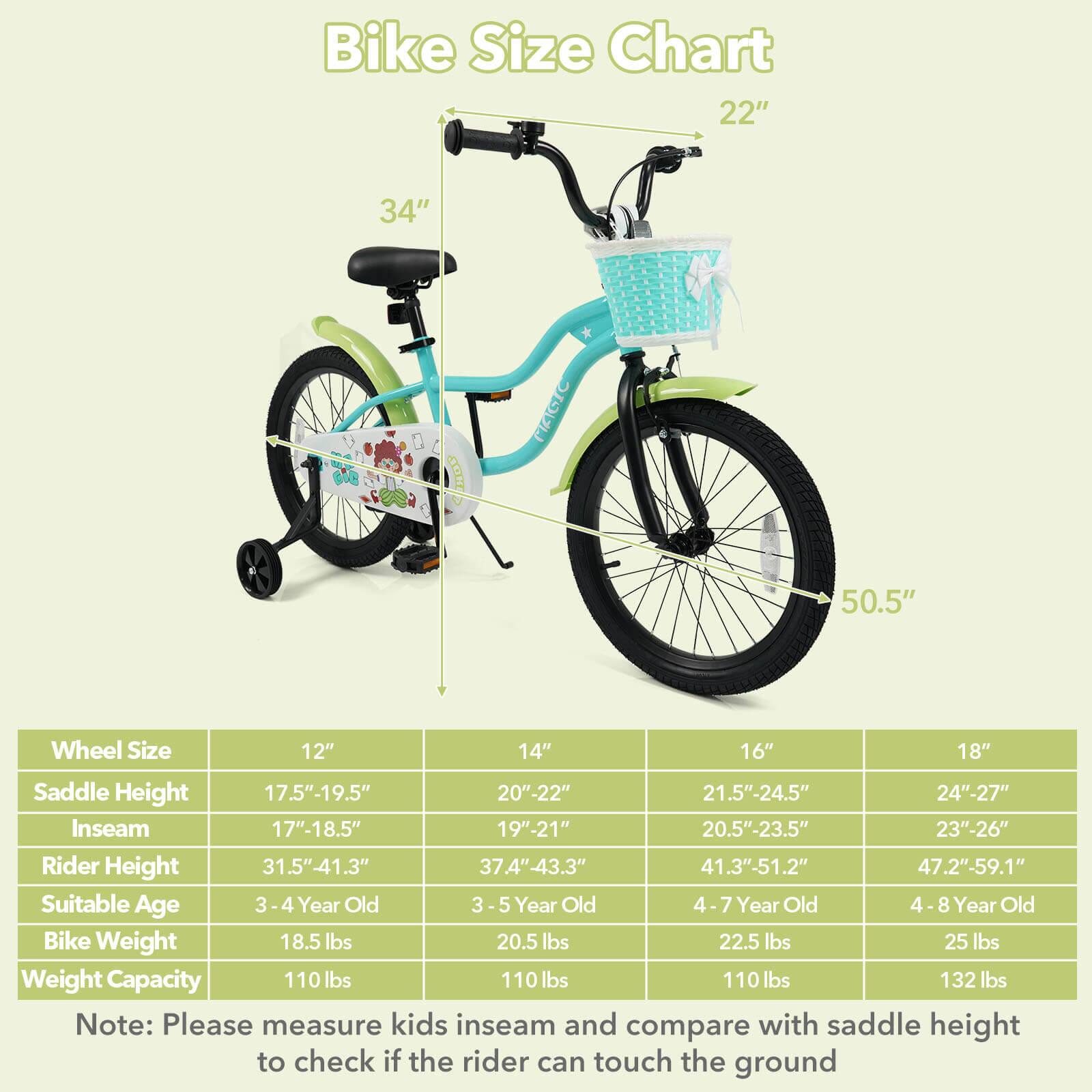 Bike Size Chart

Wheel Size | Saddle Height | Inseam | Rider Height | Suitable Age | Bike Weight | Weight Capacity
--- | --- | --- | --- | --- | --- | ---
12" | 17.5"-19.5" | 17"-18.5" | 31.5"-41.3" | 3-4 Year Old | 18.5 lbs | 110 lbs
14" | 20"-22" | 19"-21" | 37.4"-43.3" | 3-5 Year Old | 20.5 lbs | 110 lbs
16" | 21.5"-24.5" | 20.5"-23.5" | 41.3"-51.2" | 4-7 Year Old | 22.5 lbs | 110 lbs
18" | 24"-27" | 23"-26" | 47.2"-59.1" | 4-8 Year Old | 25 lbs | 