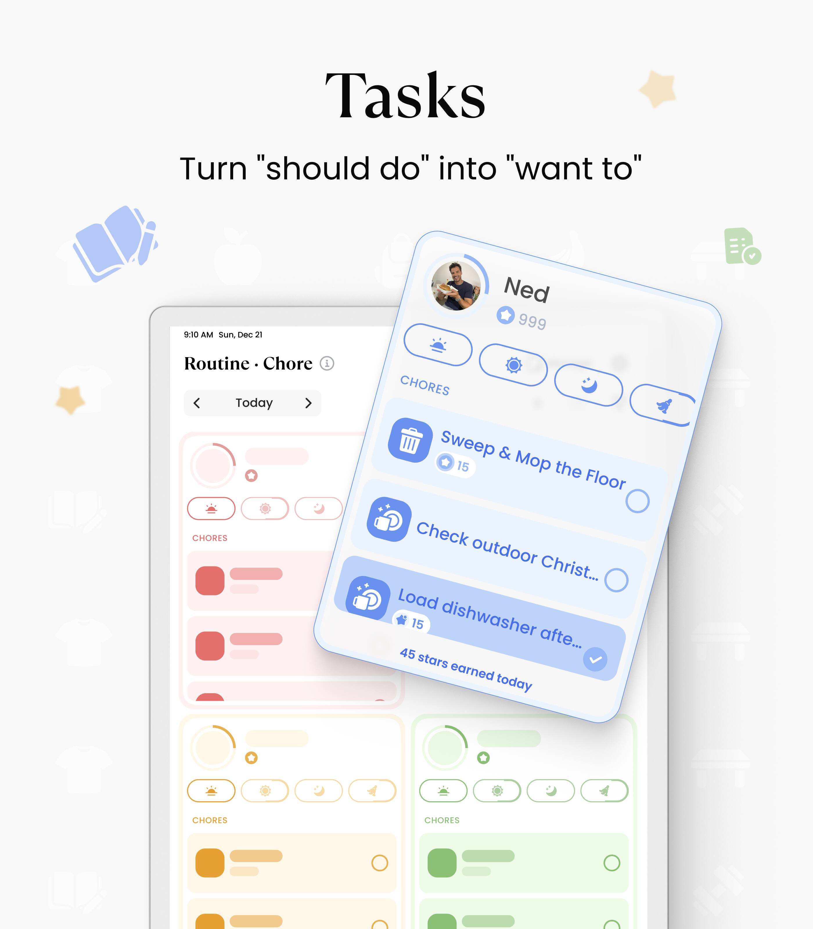 Tasks  
Turn "should do" into "want to"

9:10 AM Sun, Dec 21  
Routine · Chore  
Today

Ned  
999

CHORES  
Sweep & Mop the Floor  
15

CHORES  
Check outdoor Christ...  

CHORES  
Load dishwasher after...  
15

45 stars earned today