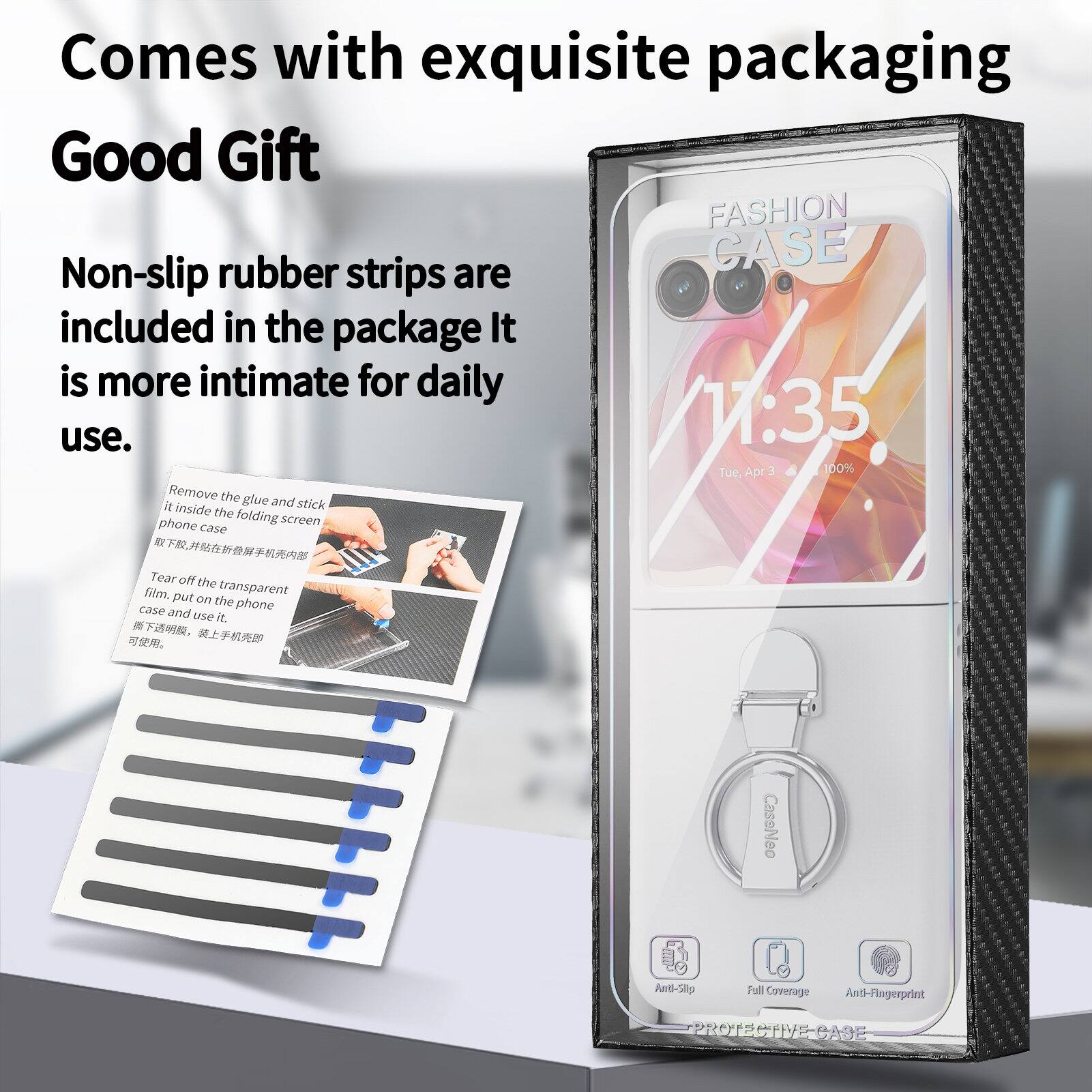 Comes with exquisite packaging  
Good Gift  

FASHION rubber CASE  
Non-slip strips are included in the package. It is more intimate for daily use.  

1:35 Tue. Apr 3 100%  

Remove the glue and stick it inside the folding phone screen case.  
Tear off the film.  
Put on the transparent case on the phone and use it.  

CaseNeo  
Anti-Slip  
Full Coverage  
Anti-Fingerprint  
PROTECTIVE CASE