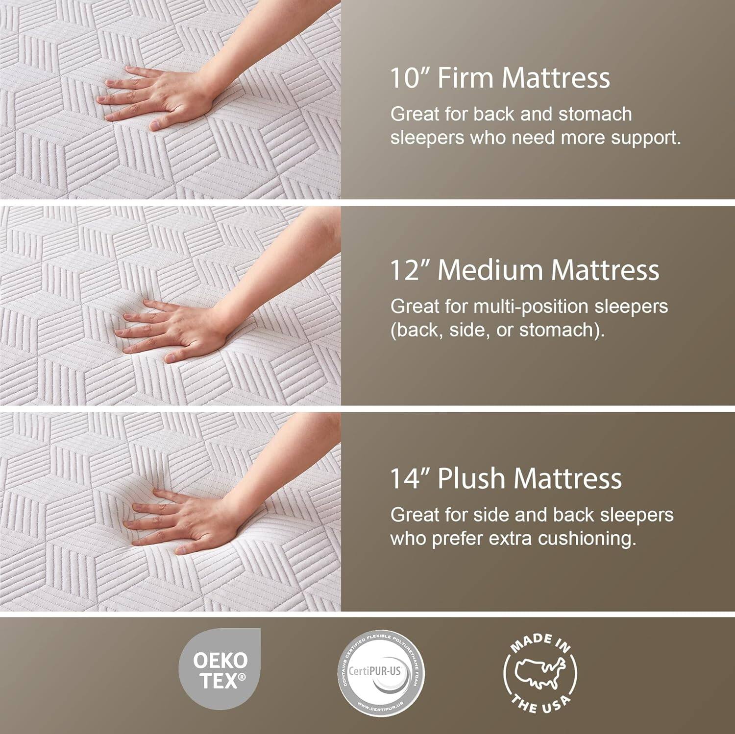 10" Firm Mattress  
Great for back and stomach sleepers who need more support.

12" Medium Mattress  
Great for multi-position sleepers (back, side, or stomach).

14" Plush Mattress  
Great for side and back sleepers who prefer extra cushioning.

OEKO TEX  
CertiPUR-US  
MADE IN THE USA