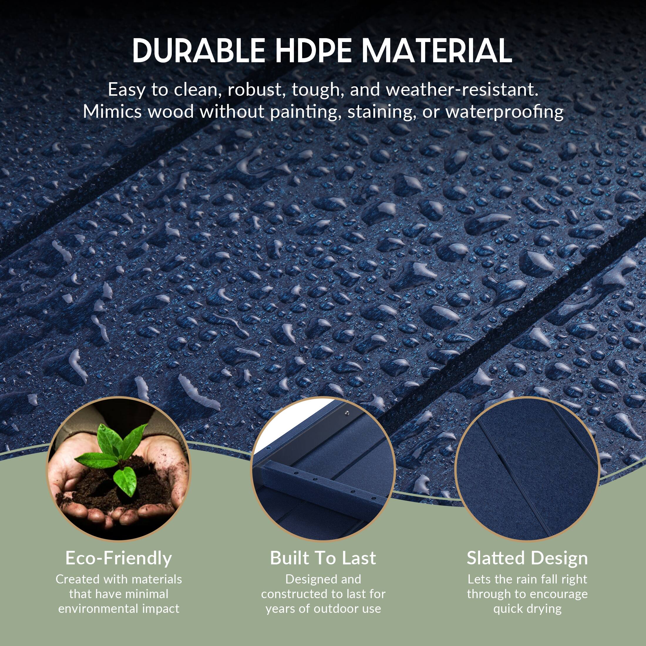 DURABLE HDPE MATERIAL  
Easy to clean, robust, tough, and weather-resistant.  
Mimics wood without painting, staining, or waterproofing  

Eco-Friendly  
Created with materials that have minimal environmental impact  

Built To Last  
Designed and constructed to last for years of outdoor use  

Slatted Design  
Lets the rain fall right through to encourage quick drying
