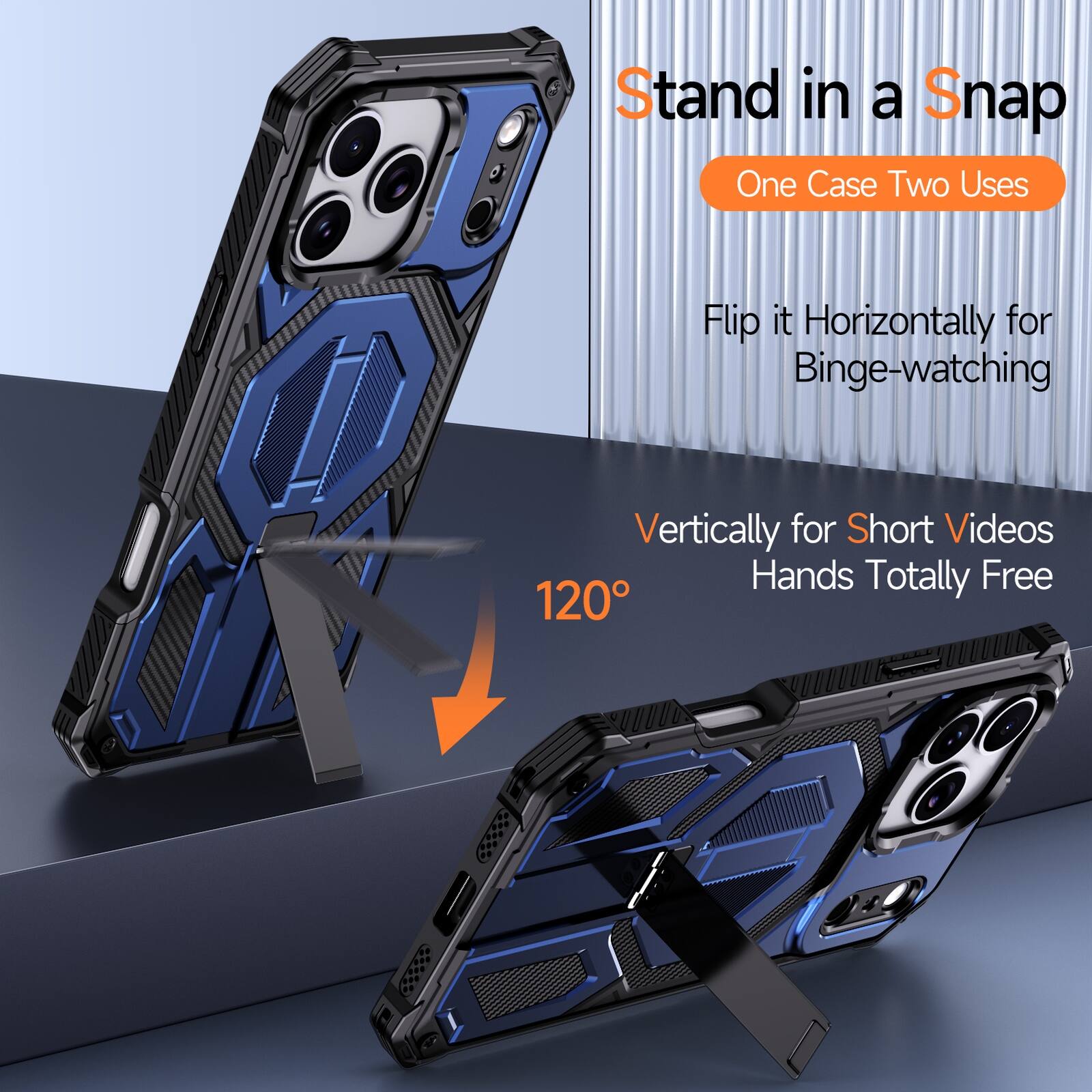 Stand in a Snap  
One Case Two Uses  
Flip it Horizontally for Binge-watching  
Vertically for Short Videos  
Hands Totally Free  
120°