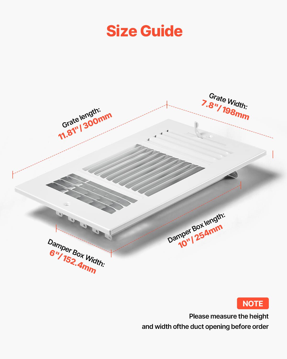 Size Guide

Grate length: 11.81" / 300mm  
Grate width: 7.8" / 198mm  
Damper Box length: 10" / 254mm  
Damper Box width: 6" / 152.4mm  

NOTE: Please measure the height and width of the duct opening before order