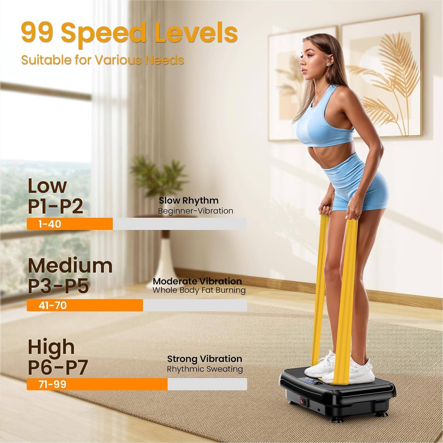 99 Speed Levels  
Suitable for Various Needs  

Low  
P1-P2  
1-40  
Slow Rhythm  
Beginner-Vibration  

Medium  
P3-P5  
41-70  
Moderate Vibration  
Whole Body Fat Burning  

High  
P6-P7  
71-99  
Strong Vibration  
Rhythmic Sweating