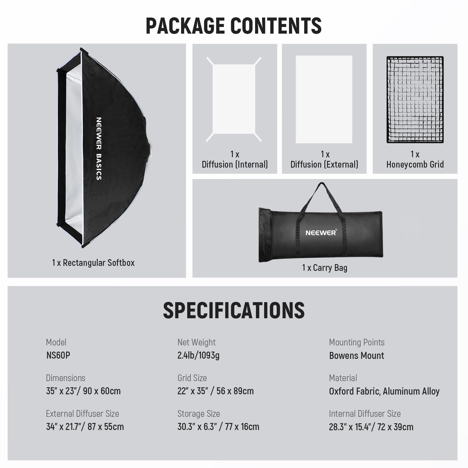 PACKAGE CONTENTS  
NEEWER BASICS  
1x Diffusion (Internal)  
1x Diffusion (External)  
1x Honeycomb Grid  
NEEWER  
1 x Rectangular Softbox  
1 x Carry Bag  

SPECIFICATIONS  
Model: NS60P  
Net Weight: 2.4lb/1093g  
Mounting Points: Bowens Mount  
Dimensions: 35" x 23" / 90 x 60cm  
Grid Size: 22" x 35" / 56 x 89cm  
Material: Oxford Fabric, Aluminum Alloy  
External Diffuser Size: 34" x 21.7" / 87 x 55cm  
Storage Size: 30.3" x 6.3" / 77 x 16cm  
Internal Diffuser Size: 28.3" x 15.4" / 72 x 39cm