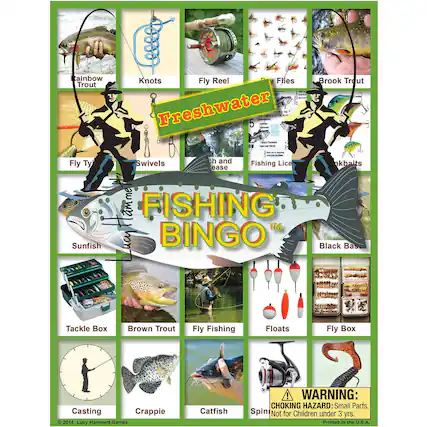 Freshwater Fishing Bingo
- Rainbow Trout
- Knots
- Fly Reel
- Flies
- Brook Trout
- Fly Tying
- Swivels
- Fishing Lice
- Sinkbaits
- Sunfish
- Black Bass
- Tackle Box
- Brown Trout
- Fly Fishing
- Floats
- Fly Box
- Casting
- Crappie
- Catfish
- Spin
WARNING: CHOKING HAZARD: Small Parts. Not for Children under 3 yrs.
Printed in the U.S.A.
© 2014 Lucy Hammett Games
