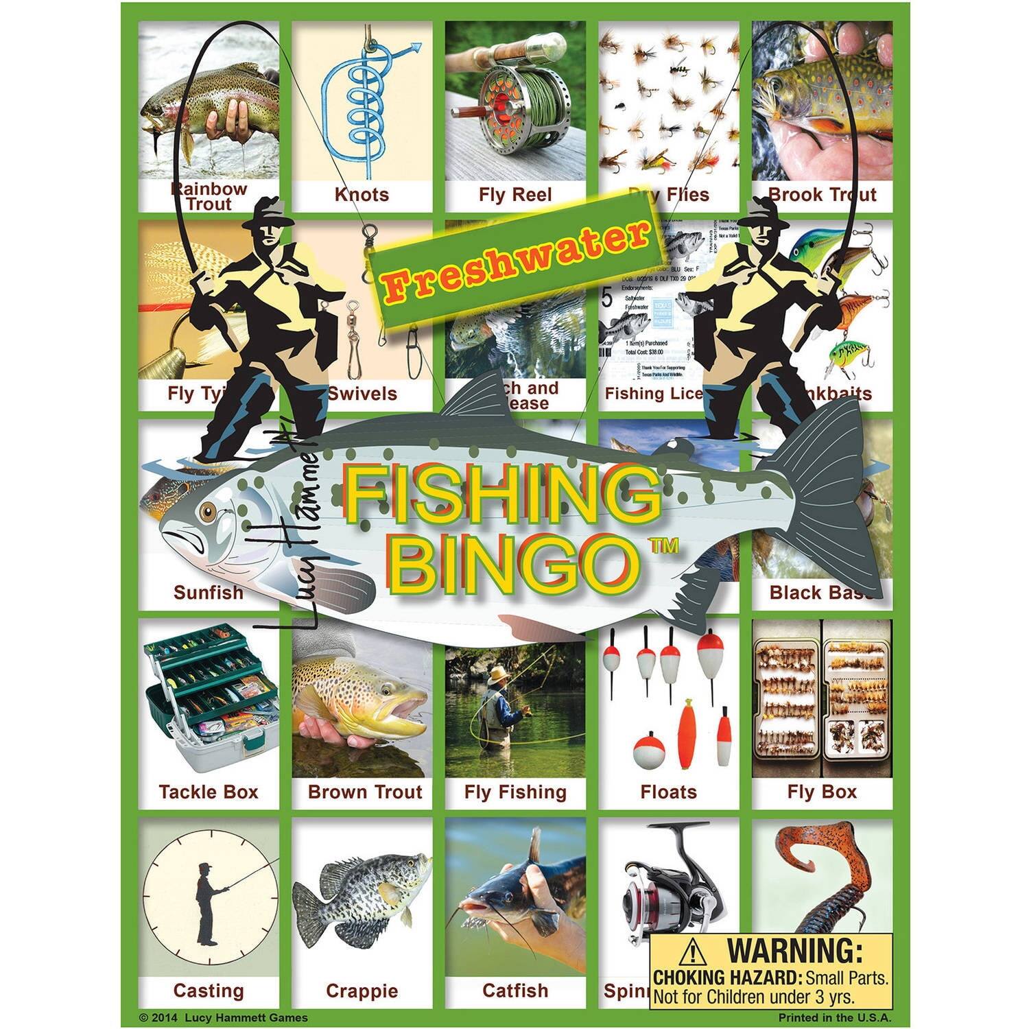 Freshwater Fishing Bingo

- Rainbow Trout
- Knots
- Fly Reel
- Flies
- Brook Trout
- Fly Tying
- Swivels
- Fishing Lice
- Sinkbaits
- Sunfish
- Black Bass
- Tackle Box
- Brown Trout
- Fly Fishing
- Floats
- Fly Box
- Casting
- Crappie
- Catfish
- Spin

WARNING: CHOKING HAZARD: Small Parts. Not for Children under 3 yrs.

Printed in the U.S.A.

© 2014 Lucy Hammett Games