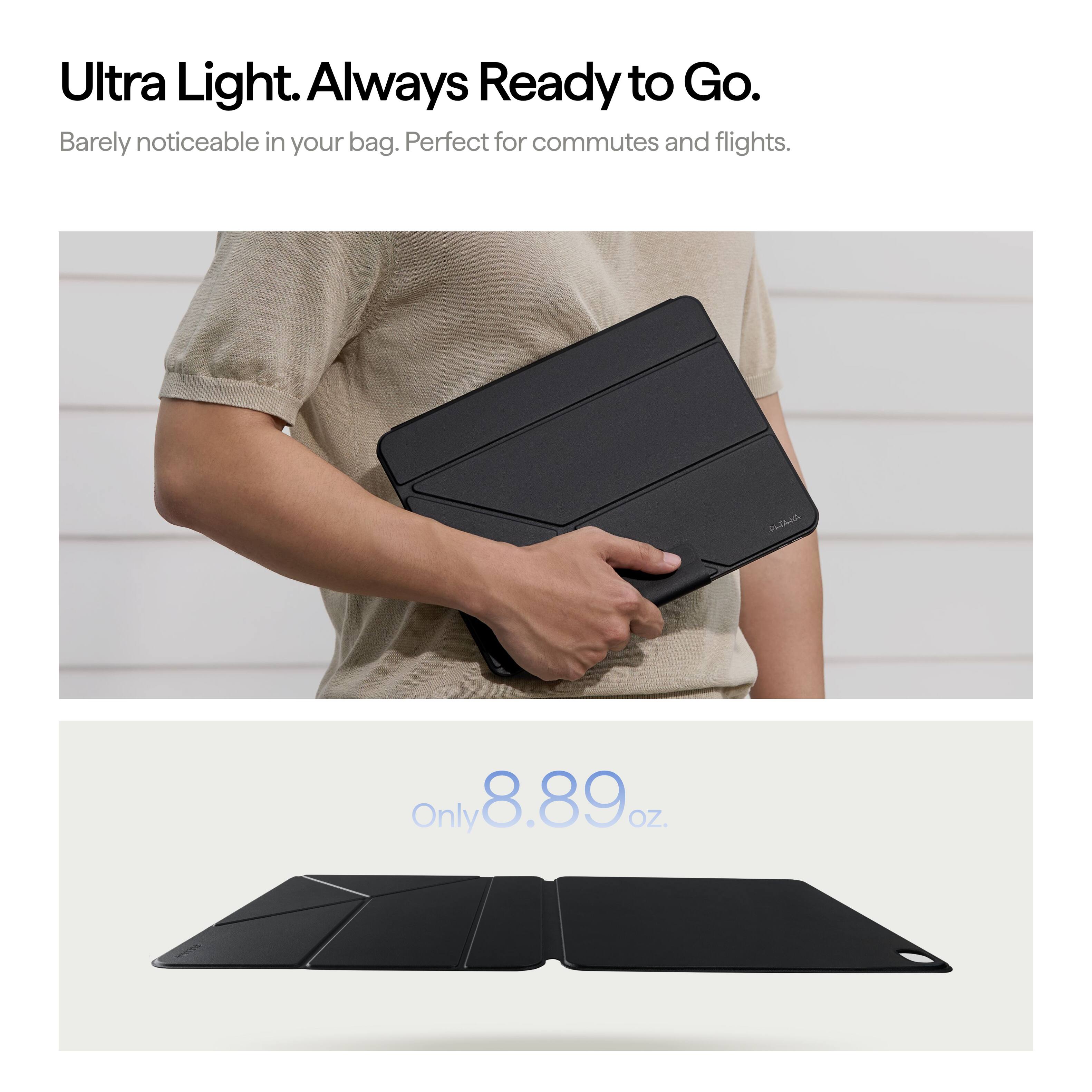 Ultra Light. Always Ready to Go.  
Barely noticeable in your bag. Perfect for commutes and flights.  

CLIAJA  
Only 8.89 oz.