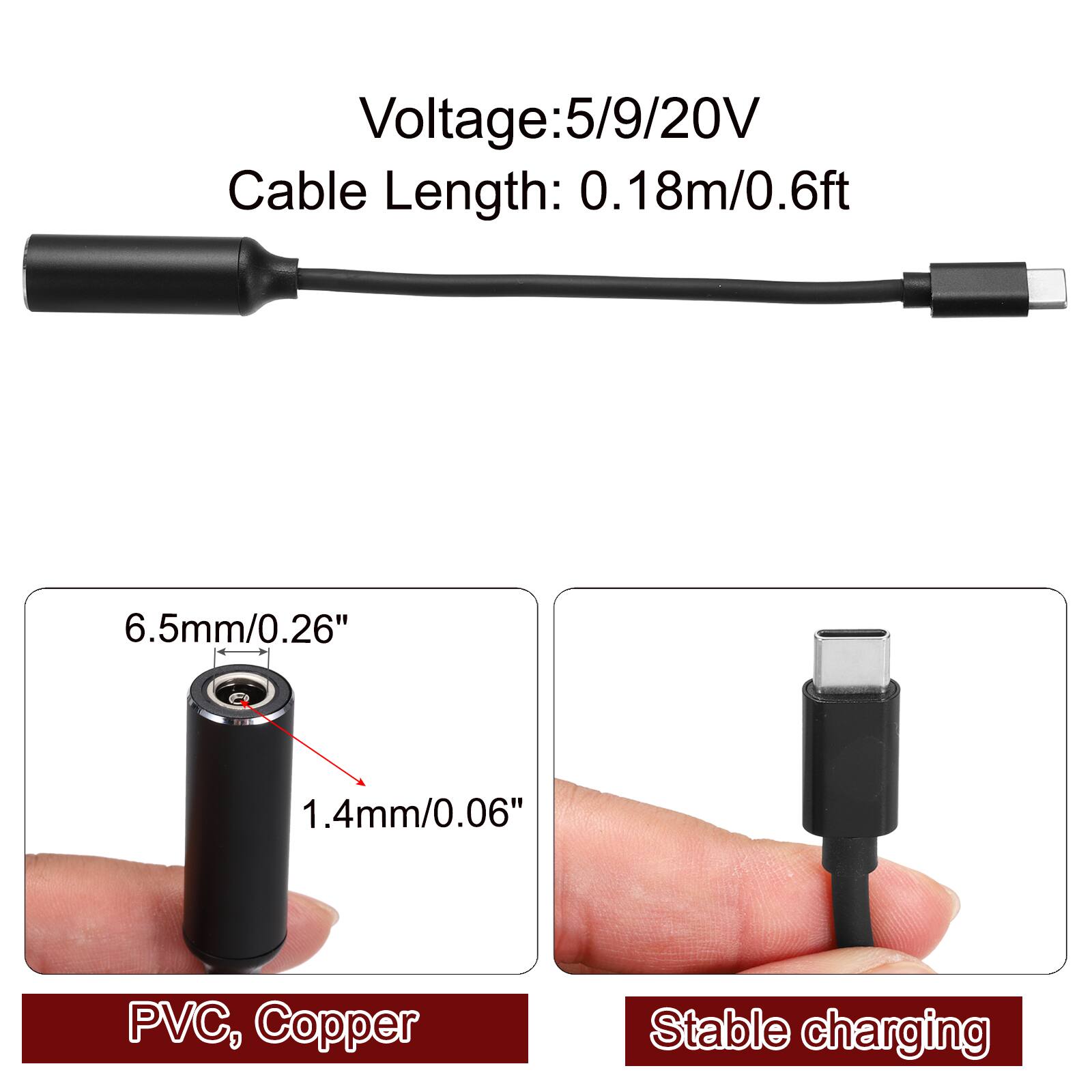 Voltage: 5/9/20V  
Cable Length: 0.18m/0.6ft  
6.5mm/0.26"  
1.4mm/0.06"  
PVC, Copper  
Stable charging