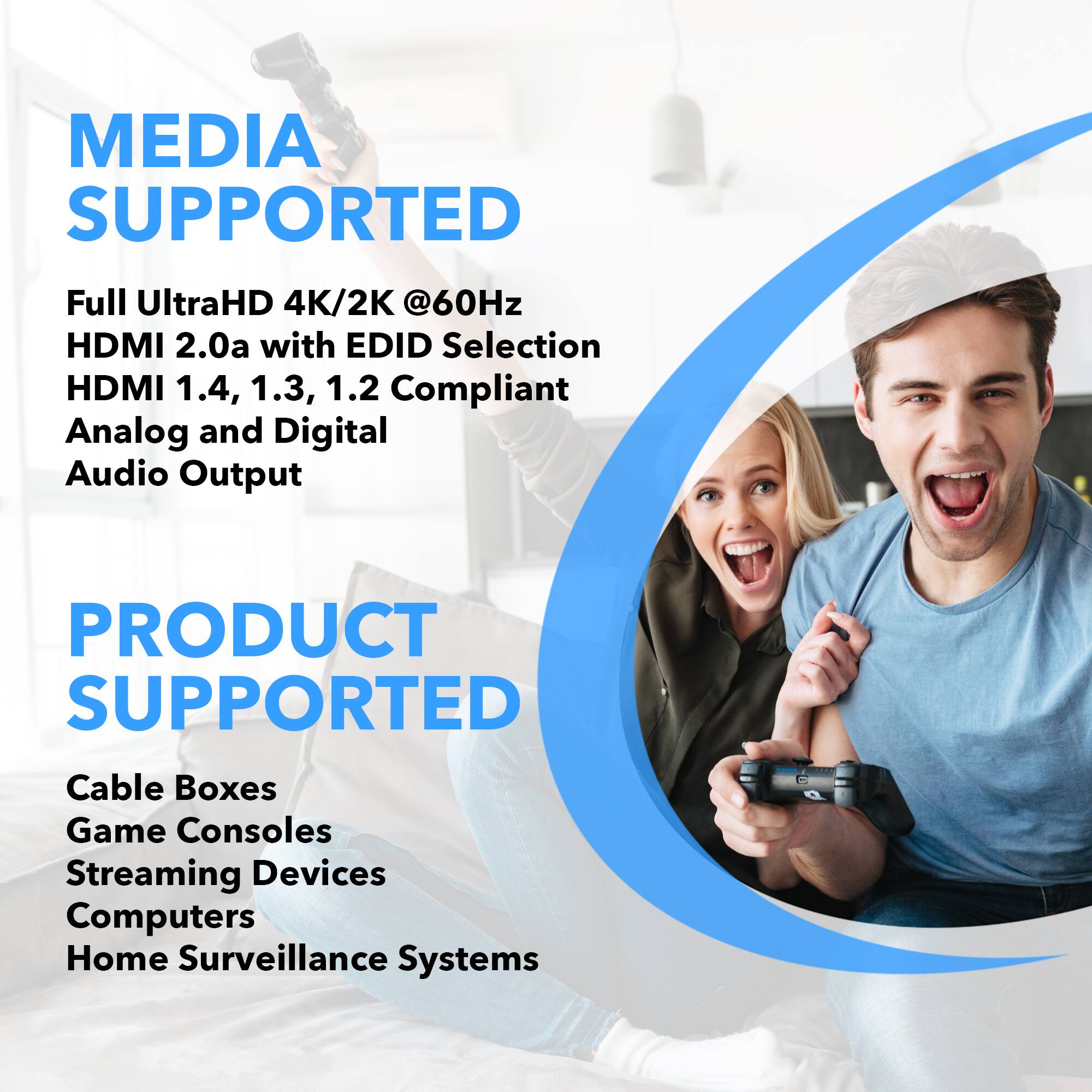 MEDIA SUPPORTED: Full UltraHD 4K/2K @60Hz HDMI 2.0a with EDID Selection HDMI 1.4, 1.3, 1.2 Compliant Analog and Digital Audio Output

PRODUCT SUPPORTED: Cable Boxes, Game Consoles, Streaming Devices, Computers, Home Surveillance Systems